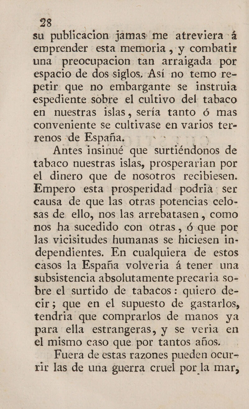 su publicacion jamas me atreviera 4 emprender esta memoria , y combatir una preocupacion tan arraigada por espacio de dos siglos. ¡Asi no temo re- petir que no embargante se instruia espediente sobre el cultivo del tabaco en nuestras islas, sería tanto ó mas conveniente se cultivase en varios ter- renos de España. a Antes insinué que naci de tabaco nuestras islas, prosperarian por el dinero que de nosotros recibiesen. Empero esta prosperidad podria : ser causa de que las otras potencias celó- sas de ello, nos las arrebatasen , como nos ha sucedido con otras, ó que por las vicisitudes humanas se hiciesen in- dependientes. En cualquiera de estos casos la España volveria á tener una subsistencia absolutamente precaria so- bre el surtido de tabacos: quiero de- cir; que en el supuesto de gastarlos, tendria que comprarlos de manos ya para ella estrangeras, y se veria en el mismo caso que por tantos años. Fuera de estas razones pueden ocur= rir las de una guerra cruel por la mar,