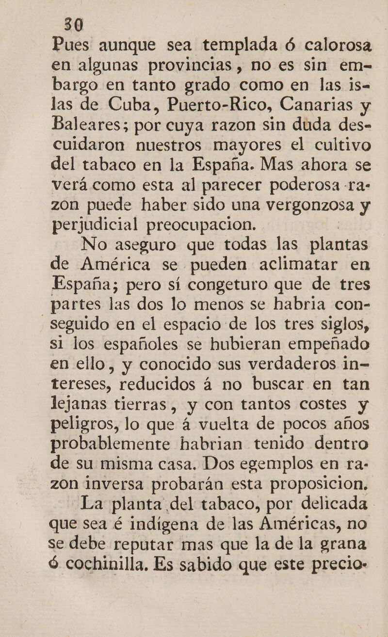 Pues aunque sea templada ó calorosa en algunas provincias, no es sin em- bargo en tanto grado como en las ¡s-= las de Cuba, Puerto-Rico, Canarias y Baleares; por cuya razon sin duda des- cuidaron nuestros mayores el cultivo del tabaco en la España. Mas ahora se verá como esta al parecer poderosa -ra- zon puede haber sido una vergonzosa y perjudicial preocupacion. No aseguro que todas las plantas de América se pueden aclimatar en España; pero sí congeturo que de tres partes las dos lo menos se habria con- | seguido en el espacio de los tres siglos, s1 los españoles se hubieran empeñado en ello, y conocido sus verdaderos in= tereses, reducidos á no buscar en tan lejanas tierras, y con tantos costes y peligros, lo que á vuelta de pocos años probablemente habrian tenido dentro de su misma casa. Dos egemplos en ra- zon inversa probarán esta proposicion, La planta del tabaco, por delicada - que sea é indigena de las Américas, no se debe reputar mas que la de la grana ó cochinilla, Es sabido que este precio: