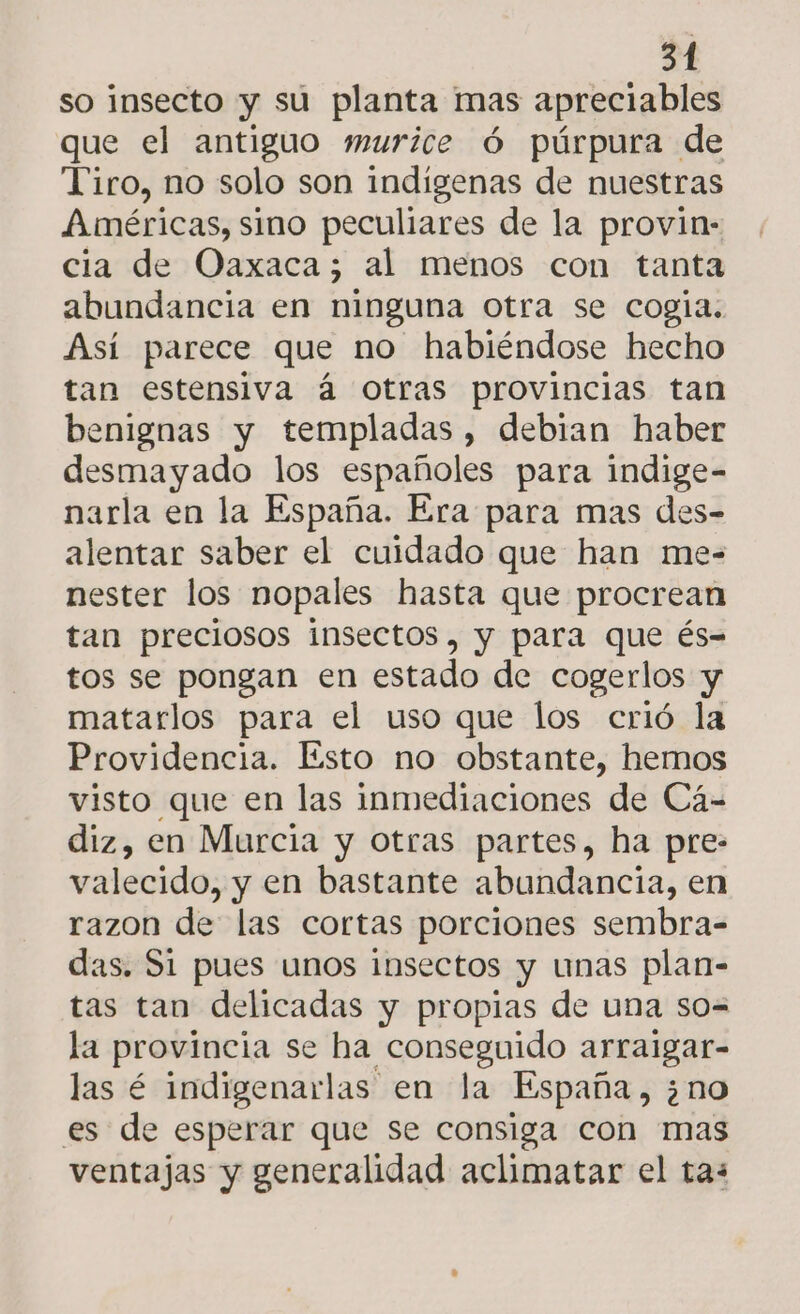 so insecto y su planta mas apreciables que el antiguo murice ó púrpura de Tiro, no solo son indigenas de nuestras Américas, sino peculiares de la provin- cia de Oaxaca; al menos con tanta abundancia en ninguna otra se cogía. Así parece que no habiéndose hecho tan estensiva á Otras provincias tan benignas y templadas, debian haber desmayado los españoles para indige- narla en la España. Era para mas des- alentar saber el cuidado que han me- nester los nopales hasta que procrean tan preciosos insectos, y para que és= tos se pongan en estado de cogerlos y matarlos para el uso que los crió la Providencia. Esto no obstante, hemos visto que en las inmediaciones de Cá- diz, en Murcia y otras partes, ha pre- valecido, y en bastante abundancia, en razon de las cortas porciones sembra- das. Si pues unos insectos y unas plan- tas tan delicadas y propias de una so= la provincia se ha conseguido arraigar- las é indigenarlas en la España , ¿no es de esperar que se consiga con mas ventajas y generalidad aclimatar el tas