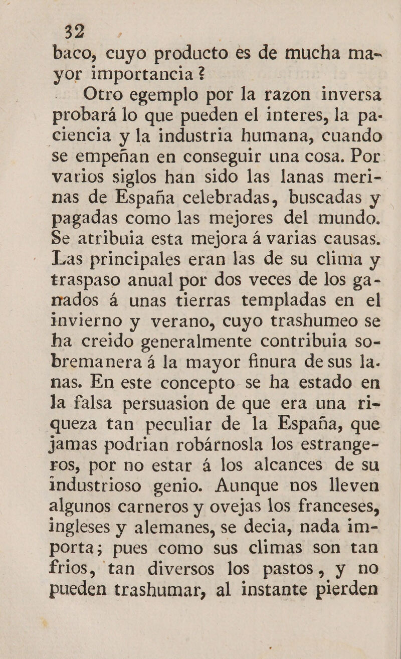 A baco, cuyo producto es de mucha ma- yor importancia ? Otro egemplo por la razon inversa probará lo que pueden el interes, la pa- ciencia y la industria humana, cuando se empeñan en conseguir una cosa. Por varios siglos han sido las lanas meri- nas de España celebradas, buscadas y pagadas como las mejores del mundo. Se atribuia esta mejora á varias causas. Las principales eran las de su clima y traspaso anual por dos veces de los ga- nados á unas tierras templadas en el invierno y verano, cuyo trashumeo se ha creido generalmente contribuia so- bremanera á la mayor finura de sus la. nas. En este concepto se ha estado en la falsa persuasion de que era una ri- queza tan peculiar de la España, que jamas podrian robárnosla los estrange- FOS, por no estar á los alcances de su industrioso genio. Aunque nos lleven algunos carneros y ovejas los franceses, ingleses y alemanes, se decia, nada im- porta; pues como sus climas son tan frios, tan diversos los pastos, y no pueden trashumar, al instante pierden