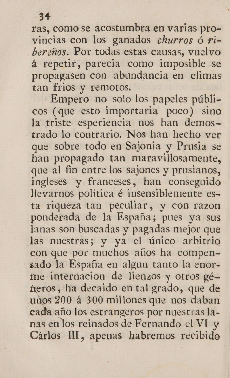 ras, como se acostumbra en varias pro- —vincias con los ganados churros ó ri- bereños. Por todas estas causas, vuelvo á repetir, parecia como imposible se propagasen con abundancia en climas tan frios y remotos. Empero no solo los papeles públi- cos (que esto importaria poco) sino la triste esperiencia nos han demos- trado lo contrario. Nos han hecho ver que sobre todo en Sajonia y Prusia se han propagado tan maravillosamente, que al fin entre los sajones y prusianos, ingleses y franceses, han conseguido llevarnos política é insensiblemente es- ta riqueza tan peculiar, y con razon ponderada de la España; pues ya sus lanas son buscadas y pagadas mejor que las muestras; y ya el único arbitrio con que por muchos años ha compen- sado la España en algun tanto la enor- me internacion de lienzos y otros gé- neros, ha decaido en tal grado, que de unos 200 á 300 millones que nos daban cada año los estrangeros por nuestras la- nas en los reinados de Fernando el VI y Cárlos II[, apenas habremos recibido