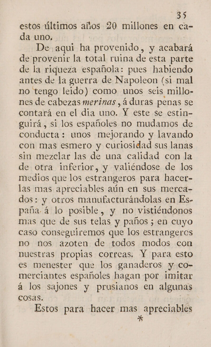 estos últimos años 20 millones en ca- da uno. | De aquí ha provenido, y acabará de provenir la total ruina de esta parte de la riqueza española: pues habiendo antes de la guerra de Napoleon (si mal no tengo leido) como unos seis millo- nes de cabezas merinas , á duras penas se contará en el dia uno. Y este se estin- guirá, si los españoles no mudamos de conducta : unos mejorando y lavando con mas esmero y curiosidad sus lanas sin mezclar las de una calidad con la de otra inferior, y valiéndose de los medios que los estrangeros para hacer- las mas apreciables aún-en sus merca- dos: y otros manufacturándolas en Es- paña á lo posible, y no vistiéndonos mas que de sus telas y paños ; en cuyo caso conseguiremos que los estrangeros no nos azoten de todos modos con nuestras propias correas. Y para esto es menester que los ganaderos y. co- merciantes españoles hagan por imitar á los sajones y prusianos en algunas cosas. Estos para hacer mas apreciables »