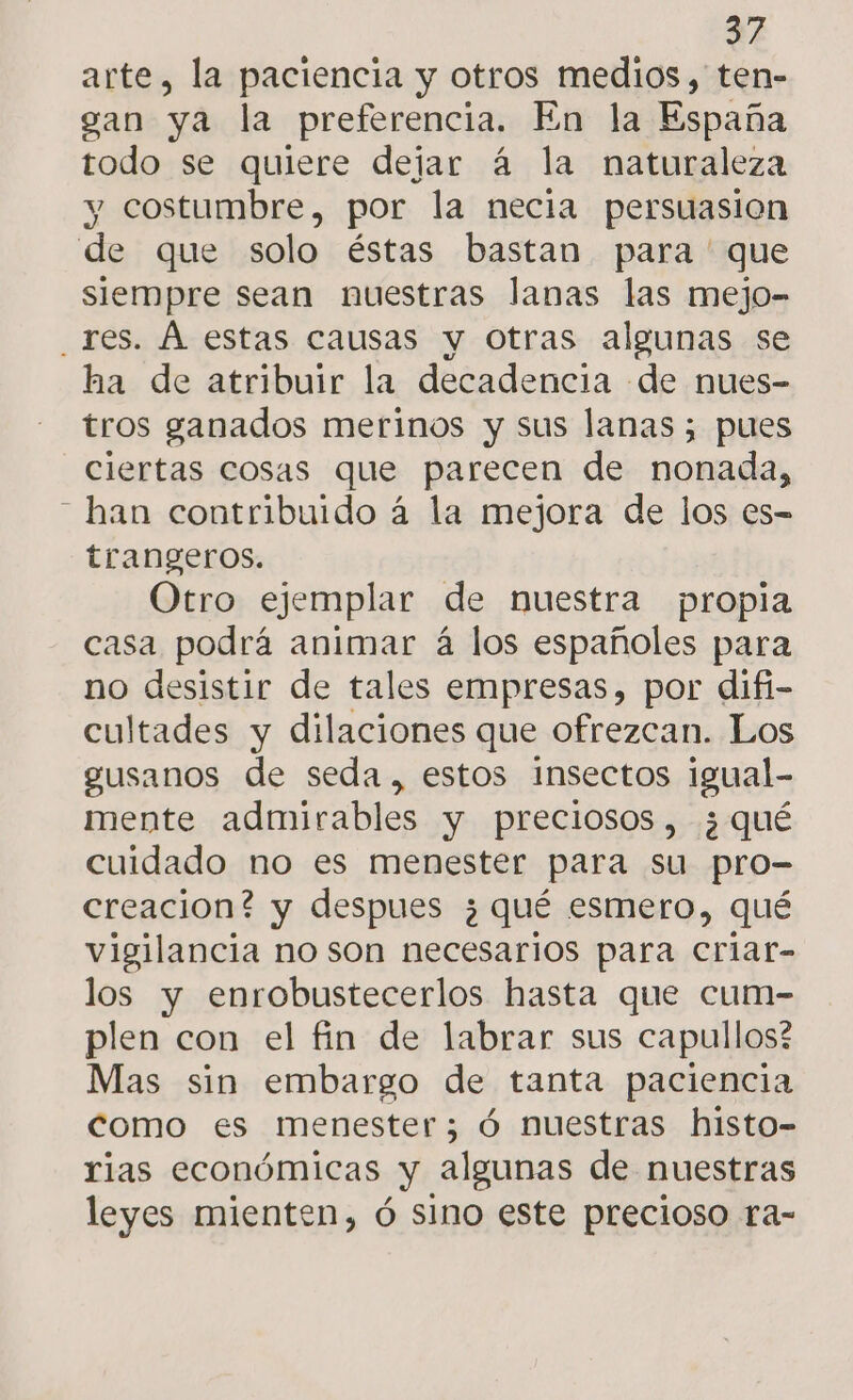 arte, la paciencia y otros medios, ten- gan ya la preferencia, En la paa todo se quiere dejar á la naturaleza y costumbre, por la necia persuasion de que solo éstas bastan para ' que siempre sean nuestras lanas las mejo- _res. Á estas causas y Otras algunas se ha de atribuir la decadencia de nues- tros ganados merinos y sus lanas; pues ciertas cosas que parecen de nonada, - han contribuido á la mejora de los es-= trangeros. Otro ejemplar de nuestra propia casa podrá animar á los españoles para no desistir de tales empresas, por difi- cultades y dilaciones que ofrezcan. Los gusanos de seda, estos insectos igual- mente admirables y preciosos, ¿qué cuidado no es menester para su pro- creacion? y despues ¿qué esmero, qué vigilancia no son necesarios para criar- los y enrobustecerlos hasta que cum- plen con el fin de labrar sus capullos? Mas sin embargo de tanta paciencia como es menester; ó nuestras histo- rias económicas y algunas de nuestras leyes mienten, ó sino este precioso ra-