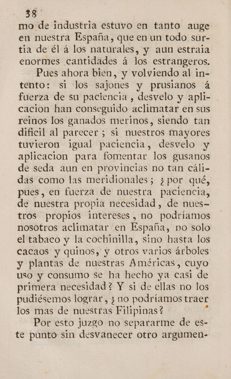 58 mo de industria estuvo en tanto auge en nuestra España, que en un todo sur- tia de él á los naturales, y aun estraia enormes cantidades á los estrangeros, Pues ahora bien, y volviendo al in- tento: si los sajones y prusianos á fuerza de su paciencia , desvelo y apli- cacion han conseguido aclimatar en sus reinos los ganados merinos, siendo tan dificil al parecer ; si huestros mayores tuvieron igual paciencia, desvelo y aplicacion para fomentar los gusanos de seda aun en provincias no tan cáli- das como las meridionales; 5 por qué, pues, en fuerza de nuestra paciencia, de nuestra propia necesidad, de nues- tros propios intereses , no podriamos nosotros aclimatar en España, no solo el tabaco y la cochinilla, sino hasta los cacaos y quinos, y otros varios árboles y plantas de nuestras Américas, cuyo uso y consumo se ha hecho ya casi de primera necesidad ? Y si de ellas no los pudiésemos lograr, ¿ no podriamos traer los mas de nuestras Filipinas? Por esto juzgo no separarme de es- te punto sin desvanecer otro argumen-