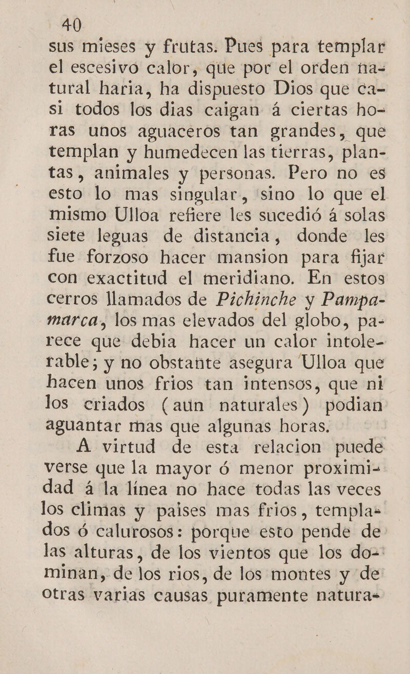 sus mieses y frutas. Pues para templar el escesivo calor, que por el orden na= tural haria, ha dispuesto Dios que ca- si todos los dias caigan á ciertas ho-= ras unos aguaceros tan grandes, que templan y humedecen las tierras, plan- tas, animales y personas. Pero no es esto lo mas singular, sino lo que el mismo Ulloa refiere les sucedió á solas siete leguas de distancia, donde les fue forzoso hacer mansion para fijar con exactitud el meridiano. En estos cerros llamados de Pichinche y Pampa- marca, los mas elevados del globo, pa- rece que debia hacer un calor intole- rable; y no obstante asegura Ulloa que hacen unos frios tan intensos, que ni los criados (aun naturales) podian aguantar mas que algunas horas. A virtud de esta relacion puede verse que la mayor ó menor proximi= dad á la línea no hace todas las veces los climas y paises mas frios, templaz dos ó calurosos: porque esto pende de las alturas, de los vientos que los do=' minan, de los rios, de los montes y de Otras varias causas puramente naturas