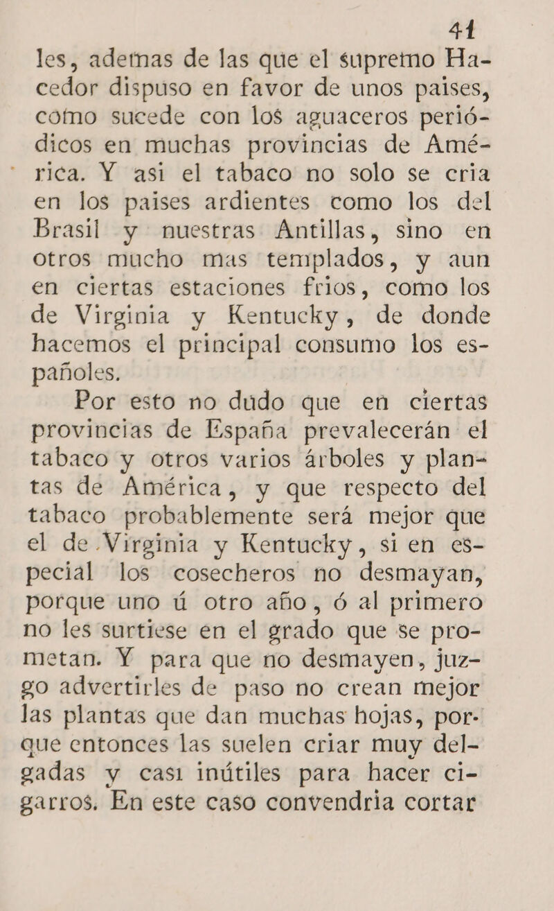 les, ademas de las que el supremo Ha- cedor dispuso en favor de unos palses, como sucede con los aguaceros perió- dicos en muchas provincias de Amé- rica. Y asi el tabaco no solo se cria en los paises ardientes como los del Brasil y nuestras Antillas, sino en otros mucho mas templados, y aun en ciertas estaciones frios, como los de Virginia y Kentucky, de donde hacemos el principal consumo los es- pañoles. Por esto mo dudo que en ciertas provincias de España prevalecerán el tabaco y otros varios árboles y plan- tas de América, y que respecto del tabaco probablemente será mejor que el de Virginia y Kentucky, sien es- pecial los cosecheros no desmayan, porque uno ú otro año, ó al primero no les surtiese en el grado que se pro- metan. Y para que no desmayen, juz- go advertirles de paso no crean mejor las plantas que dan muchas hojas, por- que entonces las suelen criar muy del- gadas y casi imútiles para hacer ci- garros. En este caso convendria cortar