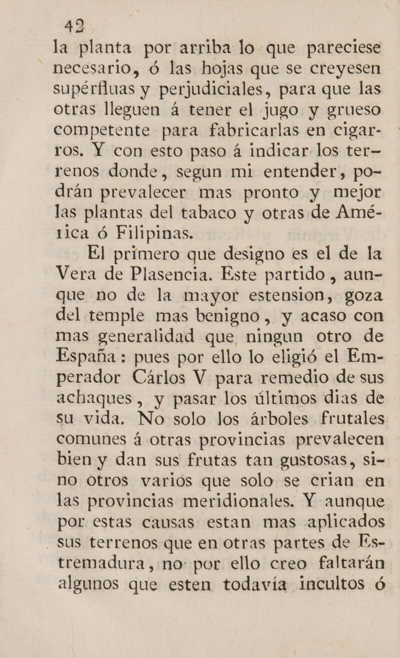 la planta por arriba lo que pareciese - necesario, ó las hojas que se creyesen supérfluas y perjudiciales, para que las otras lleguen á tener el jugo y grueso competente para fabricarlas en cigar- ros. Y con esto paso á indicar los ter- renos donde, segun mi entender, po- drán prevalecer mas pronto y mejor las plantas del tabaco y otras de Amé- tica Ó Filipinas. El primero que designo es el de la Vera de Plasencia. Este partido , aun- que no de la mayor estension, goza del temple mas benigno , y acaso con mas generalidad que ningun otro de España : pues por ello lo eligió el Em- perador Cárlos V para remedio de sus achaques, y pasar los últimos dias de su vida. No solo los árboles frutales comunes á otras provincias prevalecen bien y dan sus frutas tan gustosas, si- no otros varios que solo se crian en las provincias meridionales. Y aunque por estas causas estan mas aplicados - Sus terrenos que en otras partes de ls- tremadura, no: por ello creo faltarán algunos que esten todavía incultos ó