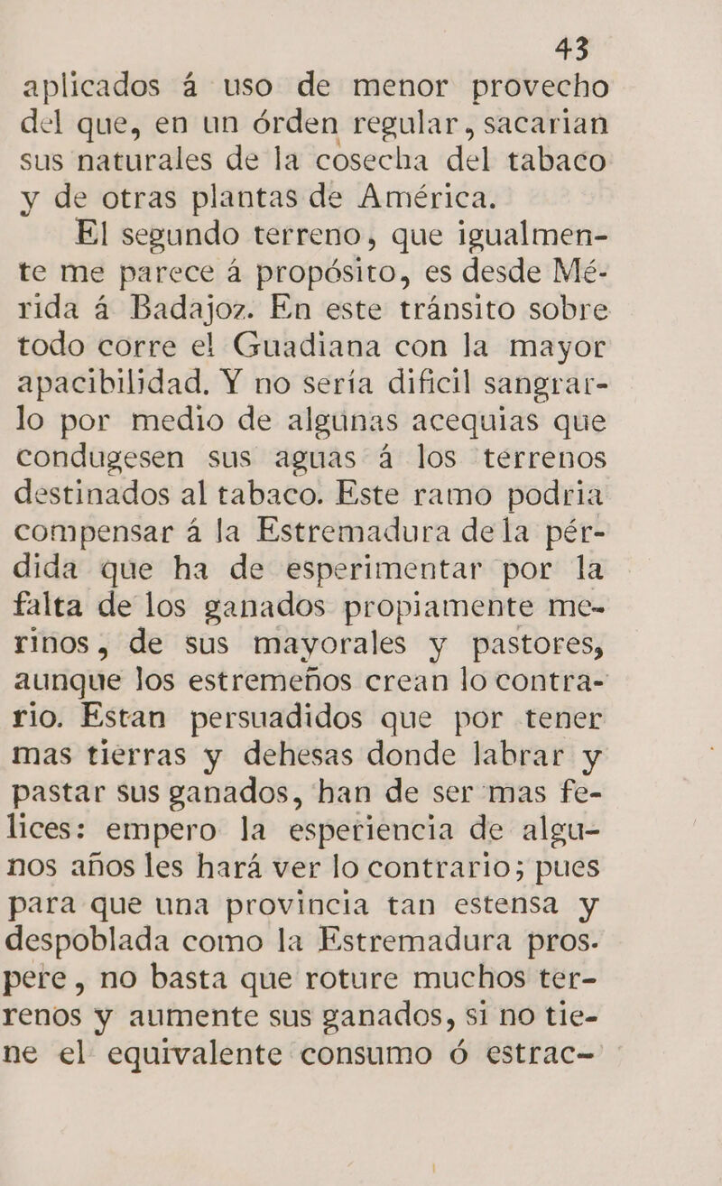 aplicados á uso de menor provecho del que, en un órden regular, sacarian sus naturales de la cosecha del tabaco y de otras plantas de América. El segundo terreno, que igualmen- te me parece á propósito, es desde Mé.- rida á Badajoz. En este tránsito sobre todo corre el Guadiana con la mayor apacibilidad. Y no sería dificil sangrat- lo por medio de algunas acequias que condugesen sus aguas á los terrenos destinados al tabaco. Este ramo podria compensar á la Estremadura dela pér- dida que ha de esperimentar por la falta de los ganados propiamente me- rinos, de sus mayorales y pastores, aunque los estremeños crean lo contra- rio. Estan persuadidos que por tener mas tierras y dehesas donde labrar y pastar sus ganados, han de ser mas fe- lices: empero la esperiencia de algu- nos años les hará ver lo contrario; pues para que una provincia tan estensa y despoblada como la Estremadura pros. pere, no basta que roture muchos ter- renos y aumente sus ganados, $1 no tie- ne el equivalente consumo ó estrac-