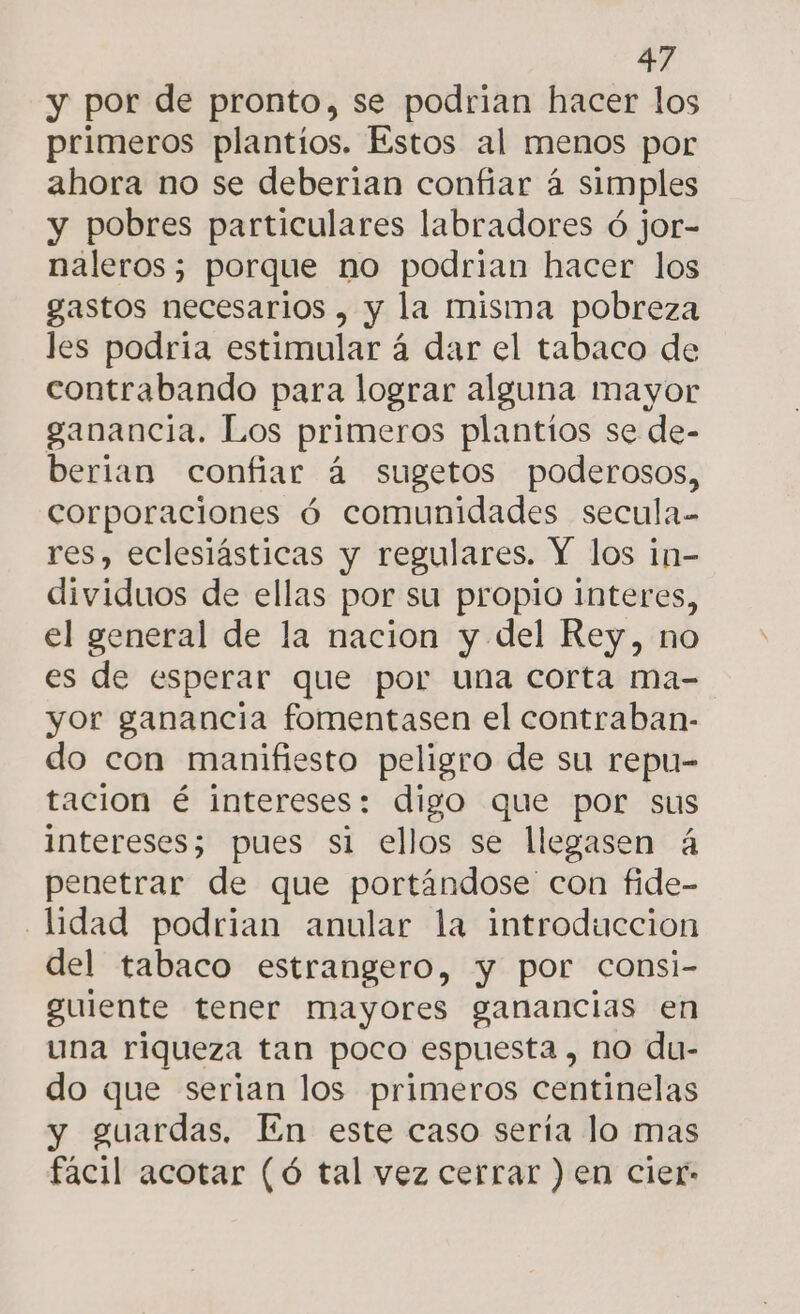 y por de pronto, se podrian hacer los primeros plantios. Estos al menos por ahora no se deberian confiar á simples y pobres particulares labradores ó jor- naleros; porque no podrian hacer los gastos necesarios , y la misma pobreza les podria estimular á dar el tabaco de contrabando para lograr alguna mayor ganancia. Los primeros plantíos se de- berian confiar á sugetos poderosos, corporaciones ó comunidades secula- res, eclesiásticas y regulares. Y los in- dividuos de ellas por su propio interes, el general de la nacion y del Rey, no es de esperar que por una corta ma- yor ganancia fomentasen el contraban- do con manifiesto peligro de su repu- tación é intereses: digo que por sus intereses; pues si ellos se llegasen á penetrar de que portándose' con fide- lidad podrian anular la introduccion del tabaco estrangero, y por consi- guiente tener mayores ganancias en una riqueza tan poco espuesta , no du- do que serian los primeros centinelas y guardas, En este caso sería lo mas facil acotar (ó tal vez cerrar ) en cier-
