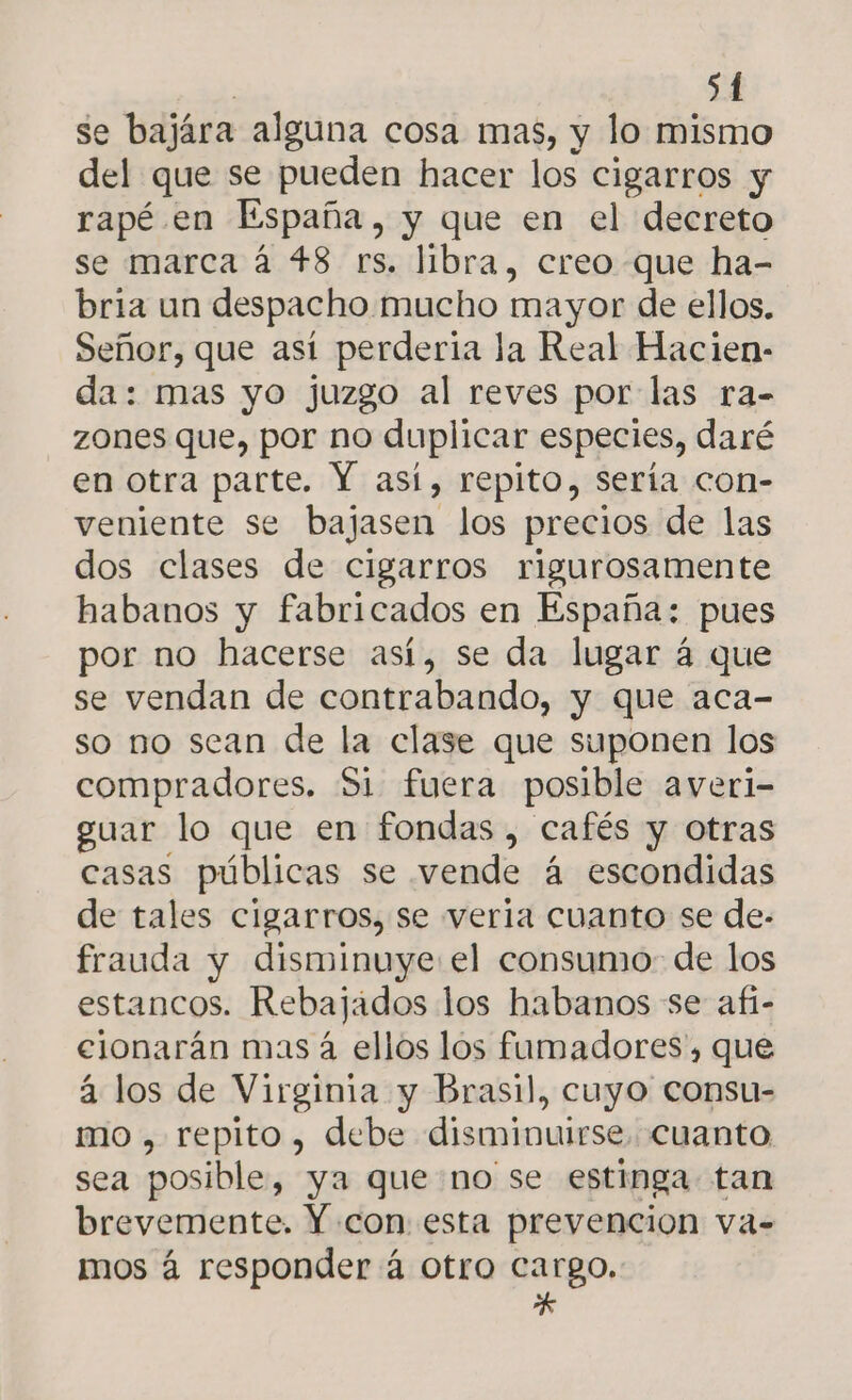 se bajára alguna cosa mas, y lo mismo del que se pueden hacer los cigarros y rapé en España, y que en el decreto se marca á 48 rs. libra, creo que ha- bria un despacho mucho mayor de ellos. Señor, que así perderia la Real Hacien- da: mas yo juzgo al reves por las ra- zones que, por no duplicar especies, daré en otra parte. Y así, repito, sería con- veniente se bajasen los precios de las dos clases de cigarros rigurosamente habanos y fabricados en España: pues por no hacerse así, se da lugar 4 que se vendan de contrabando, y que aca- so no sean de la clase que suponen los compradores. Si fuera posible averi- guar lo que en fondas , cafés y otras casas públicas se vende á escondidas de tales cigarros, se veria cuanto se de- frauda y disminuye el consumo: de los estancos. Rebajados los habanos se afí- elonarán mas á ellos los fumadores, que á los de Virginia y Brasil, cuyo consu- mo , repito, debe disminuirse. cuanto sea posible, ya que no se estinga tan brevemente. Y con esta prevencion va- mos á responder á otro cargo. *