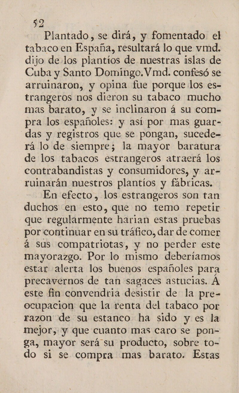 $2 Plantado, se dirá, y fomentado el tabaco en España, resultará lo que vmd. dijo de los plantios de nuestras islas de Cuba y Santo Domingo. V md. confesó se arruinaron, y opina fue porque los es- trangeros nos dieron su tabaco mucho mas barato, y se inclinaron á su com- pra los españoles: y así por mas guar- das y registros que se pongan, sucede- rá lo de siempre; la mayor baratura de los tabacos estrangeros atraerá los contrabandistas y consumidores, y ar- ruinarán nuestros plantíos y fábricas. En efecto, los estrangeros son tan duchos en esto, que no temo repetir que regularmente harian estas pruebas por continuar en su tráfico, dar de comer á sus compatriotas, y no perder este mayorazgo. Por lo mismo deberíamos estar alerta los buenos españoles para precavernos de tan sagaces astucias. A este fin convendria desistir de la pre- ocupacion que la renta del tabaco por razon de su estanco ha sido y es la mejor, y que cuanto mas caro se pon- ga, mayor será su producto, sobre to- do si se compra mas barato. Estas