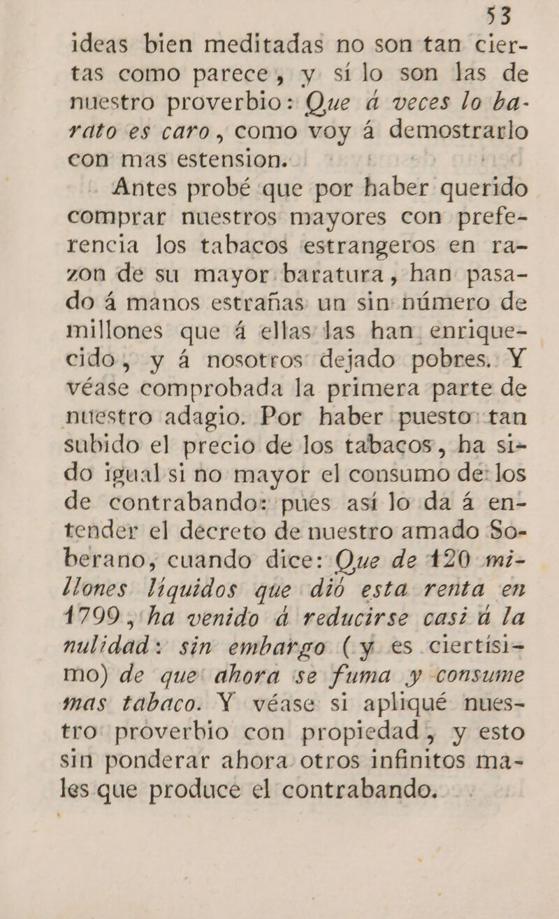 ideas bien meditadas no son tan cier- tas como parece, y sí lo son las de nuestro proverbio: Que d veces lo ba- rato es caro, como voy á demostrarlo con mas estension. Antes probé que por Eodele aun comprar nuestros mayores con prefe- rencia los tabacos estrangeros en ra- zon de su mayor baratura, han pasa- do á manos estrañas: un sin: número de millones que 4 ellas las han. enrique- cido, y á nosotros dejado pobres. Y véase comprobada la primera parte de nuestro adagio. Por haber puesto: tan subido el precio de los tabacos, ha si- do igual si no mayor el consumo de: los de contrabando: pues así lo da 4 en- tender el decreto de nuestro amado So- berano, cuando dice: Que de 120 mi- ¿ones liquidos que dió esta renta en 1799 ,'ha venido d reducirse casi ú la nulidad: sin embargo (y es ciertísi- mo) de que: ahora se fuma y consume mas tabaco. Y véase si apliqué nues- tro proverbio con propiedad , y esto sin ponderar ahora otros infinitos ma- les que produce el contrabando.