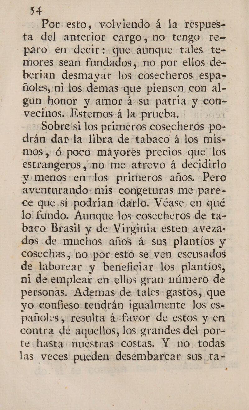 Por esto, volviendo á la respues- ta del anterior cargo, no tengo re- paro en decir: que aunque tales te- mores sean fundados, no por ellos de- berian desmayar los cosecheros espa- ñoles, ni los demas : que piensen con al- gun honor y amor á-su patria y con- vecinos. Estemos 4 la prueba. Sobre'si los primeros cosecheros po- drán dar la libra de tabaco á los mis- mos, Ó poco mayores precios que los estrangeros , no me atrevo á decidirlo y. menos en «los primeros años. Pero aventurando: mis congeturas me pare- ce que.sí podrian darlo. Véase en qué lo' fundo. Aunque los cosecheros de ta- baco Brasil y de Virginia esten aveza- dos de muchos años 4: sus plantios y cosechas, no:por esto se ven escusados de laborear y beneficiar los plantíos, ni de. emplear en ellos gran número de personas. Ademas de tales: gastos, que yo confieso tendrán igualmente los es- pañoles, resulta á «favor de estos y en contra de aquellos, los grandes del por- te hasta: nuestras costas. Y no todas las veces pueden desembarcar sus ta- a