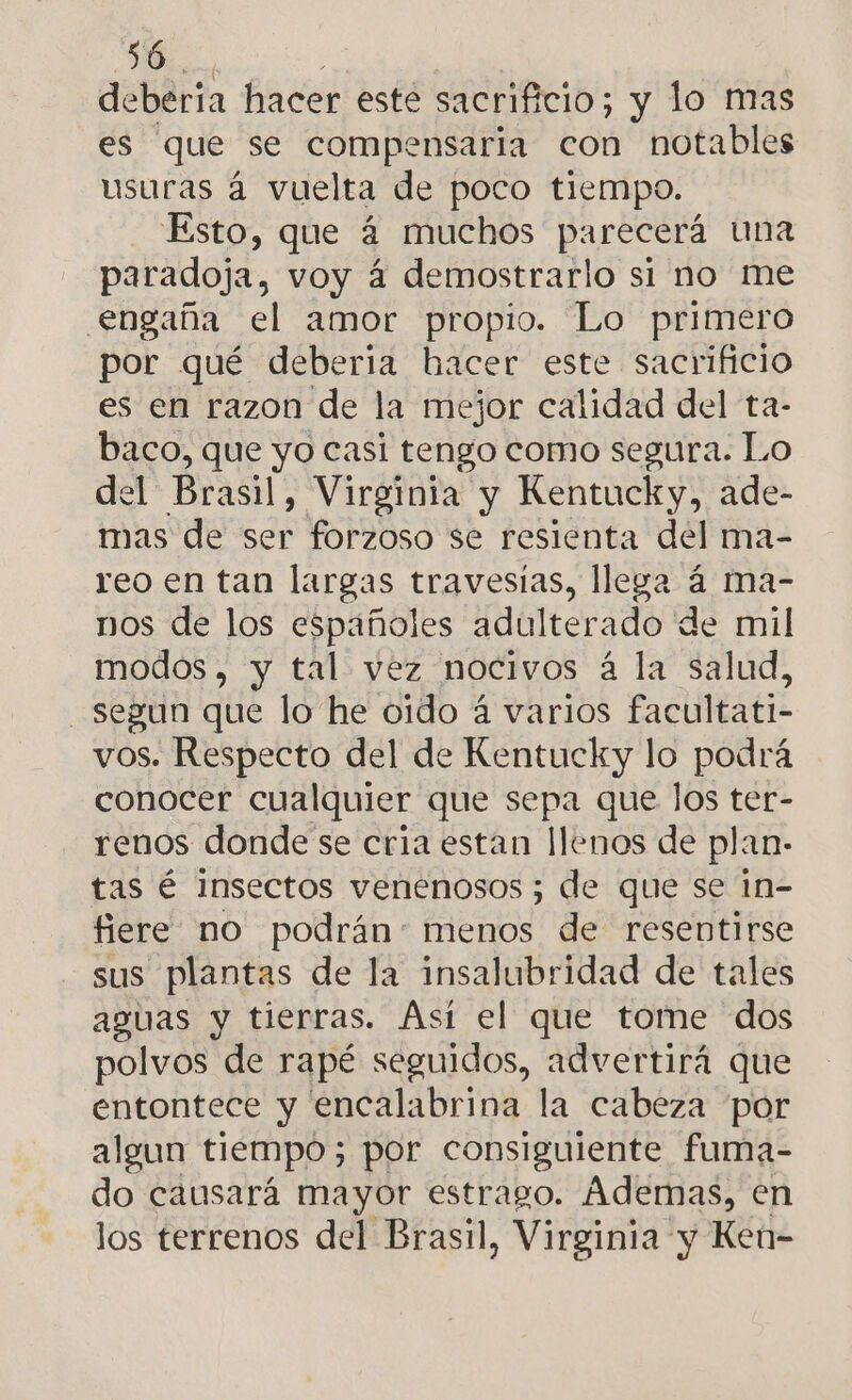 deberia hacer esté sacrificio; y lo mas es que se compensaria con notables usuras á vuelta de poco tiempo. Esto, que á muchos parecerá una paradoja, voy á demostrarlo si no me engaña el amor propio. Lo primero por qué deberia hacer este sacrificio es en razon de la mejor calidad del ta- baco, que yo casi tengo como segura. Lo del Brasil, Virginia y Kentucky, ade- mas de ser forzoso se resienta del ma- reo en tan largas travesías, llega á ma- nos de los españoles adulterado de mil modos, y tal vez nocivos á la salud, segun que lo he oido á varios facultati- vos. Respecto del de Kentucky lo podrá conocer cualquier que sepa que los ter- renos donde se cria estan llenos de plan- tas é insectos venenosos ; de que se in- fiere no podrán: menos de resentirse sus plantas de la insalubridad de tales aguas y tierras. Así el que tome dos polvos de rapé seguidos, advertirá que entontece y encalabrina la cabeza por algun tiempo; por consiguiente fuma- do causará mayor estrago. Ademas, en los terrenos del Brasil, Virginia y Ken-