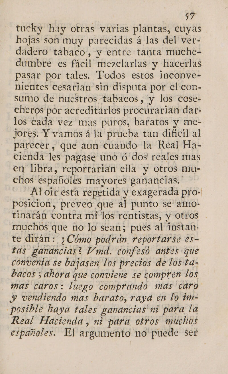 tucky hay otras varias plantas, cuyas hojas son muy parecidas á las del ver- dadero tabaco, y entre tanta muche- dumbre es fácil mezclarlas y hacerlas pasar por tales. Todos estos inconve- nientes cesarian sin disputa por el con- sumo de nuestros tabacos, y los cose- cheros por acreditarlos procurarian dar- los cada vez mas puros, baratos y me- jores. Y vamos á la prueba tan dificil al parecer, que aun cuando la Real Ha- cienda les pagase uno ó dos reales mas en libra, reportarian ella y otros mu- chos españoles mayores ganancias. Al otr esta repetida y exagerada pro- posicion, preveo que al punto se amo- tinarán contra mí los rentistas, y otros muchos que no lo sean; pues al instan: te dirán: ¿Cómo podrán reportarse es- tas ganancias? V'imd. confesó antes que conventa se bajasen los precios de los ta- bacos ; ahora que conviene se compren los mas caros: luego comprando mas caro y vendiendo mas barato, raya en lo ¿im- posible haya tales ganancias ni para la Real Hacienda , mi para otros muchos españoles. El argumento no puede ser