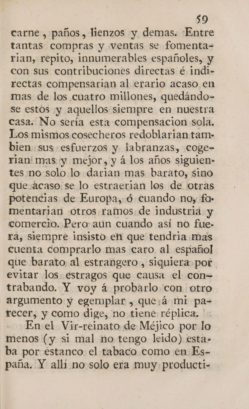 carne , paños, lienzos y demas. Entre tantas compras y ventas se fomenta-= rian, repito, innumerables españoles, y con sus contribuciones directas é indi- rectas compensarian al erario acaso en mas de los cuatro millones, quedándo- se estos y aquellos siempre en nuestra casa. No sería esta compensacion sola, Los mismos cosecheros redoblarian tam- bien. sus «esfuerzos y labranzas, coge- rian' mas y mejor, y á los años siguien- tes no:solo lo darian mas barato, simo quezacaso se lo estraerian los de otras potencias de Europa, ó cuando no, fo» mentarian otros ramos. de industria y comercio. Pero aun cuando así no fue- ra, Siempre insisto en que tendria mas cuenta comprarlo mas caro al español que barato. al estrangero, siquiera por evitar los. estragos que causa el con- trabando. Y voy á probarlo con otro argumento y egemplar , que:á mi pa- recer, y como dige, no tiene: réplica, En el Vir-reinato de Méjico por lo menos (y si mal no tengo leido) esta- ba por estanco el tabaco como en Es- paña. Y alli no solo era muy producti-