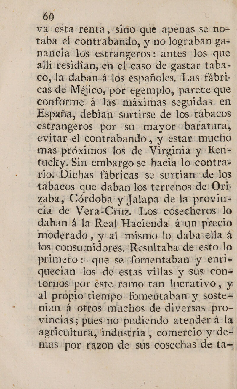 va esta renta, simo que apenas se no=- taba el contrabando, y no lograban ga- nancia los estrangeros: antes los que allí residian, en el caso de gastar taba- co, la daban 4 los españoles. Las fábri- cas de Méjico, por egemplo, parece que conforme á las máximas seguidas en España, debian surtirse de los tabacos estrangeros por su mayor 'baratura, evitar el contrabando, y estar mucho mas próximos los de Virginia y Ken- tucky. Sin embargo se hacia lo contra- rio: Dichas fábricas se surtian de los tabacos que daban los terrenos de Ori: zaba, Córdoba y Jalapa de la provin- cia de Vera-Cruz. Los cosecheros lo daban á la Real Hacienda ácun precio moderado , y al mismo lo daba: ella 4 los consumidores. Resultaba de esto lo primero :' que se fomentaban y enrl- quecian los de estas villas y sus con= tornos por este. ramo tan lucrativo, y al propio' tiempo fomentaban y soste= nian á otros muchos de diversas pro- vincias; pues no pudiendo atender á la agricultura, industria , comercio y: de- mas por razon de sus cosechas de ta=.