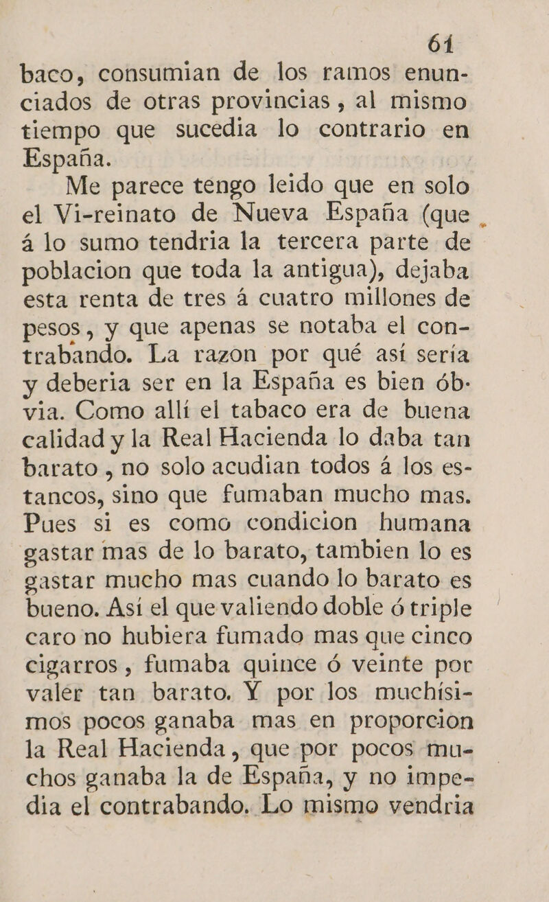 baco, consumian de los ramos enun- ciados de otras provincias , al mismo tiempo que sucedia lo contrario en España. Me parece tengo leido que en solo el Vi-reinato de Nueva España (que á lo sumo tendria la tercera parte de poblacion que toda la antigua), dejaba esta renta de tres á cuatro millones de pesos, y que apenas se notaba el con- trabando. La razon por qué así sería y deberia ser en la España es bien ób:- via. Como allí el tabaco era de buena calidad y la Real Hacienda lo daba tan barato , no solo acudían todos á los es- tancos, sino que fumaban mucho mas. Pues si es como condicion humana gastar mas de lo barato, tambien lo es gastar mucho mas cuando lo barato es bueno. Asi el que valiendo doble ó triple caro no hubiera fumado mas que cinco cigarros, fumaba quince ó veinte por valer tan barato. Y por los muchísi- mos pocos ganaba mas en proporción la Real Hacienda , que por pocos mu- chos ganaba la de España, y no impe- dia el contrabando. Lo mismo vendria