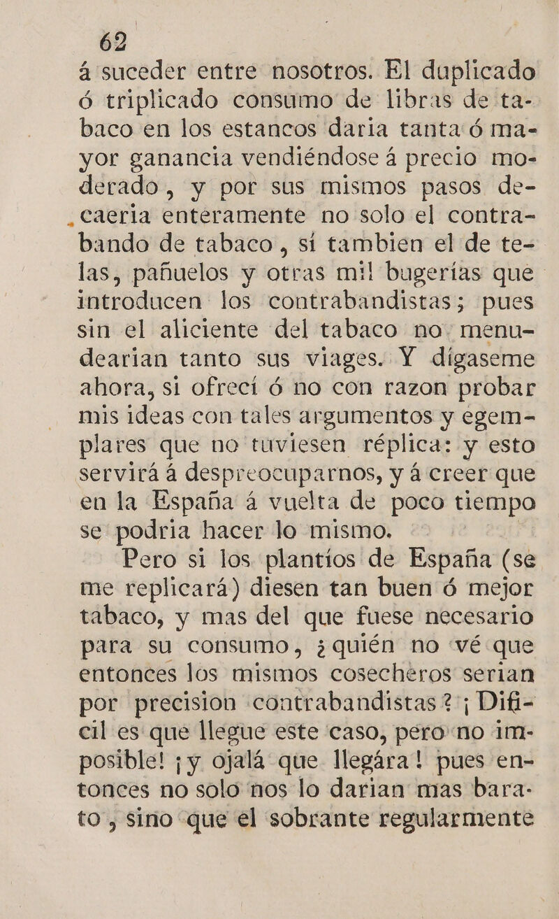 4 suceder entre nosotros. El duplicado ó triplicado consumo de libras de ta- baco en los estancos daria tanta:ó ma- yor ganancia vendiéndose á precio mo- derado, y por sus mismos pasos de- _caeria enteramente no solo el contra- bando de tabaco , si tambien el de te- las, pañuelos y otras mil bugerías que introducen los contrabandistas; pues sin el aliciente del tabaco no. menu- dearian tanto sus viages. Y digaseme ahora, si ofrecí ó no con razon probar mis ideas con tales argumentos y egem- plares que no tuviesen réplica: y esto servirá á despreocuparnos, y á creer que en la España á vuelta de poco tiempo se podria hacer lo mismo, Pero si los. plantios de España (se me replicará) diesen tan buen ó mejor tabaco, y mas del que fuese necesario para su consumo, ¿quién no «vé que entonces los mismos cosecheros serian por precision contrabandistas ? ¡ Difi- cil es que llegue este caso, pero no 1m- posible! ¡y ojalá que llegara! pues en- tonces no solo nos lo darian mas bara- to, Sino que el sobrante regularmente