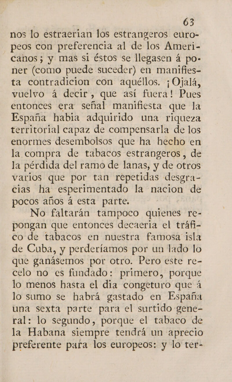 nos lo estraerian los estrangeros euro- peos con preferencia al de los Ameri- canos; y mas si éstos se llegasen á po- ner (como puede suceder) en manifies- ta contradicion con aquéllos. ¡ Ojalá, vuelvo á decir, que así fuera! Pues entonces era señal manifiesta que la España habia adquirido una riqueza territorial capaz de compensarla de los enormes desembolsos que ha hecho en la compra de tabacos estrangeros , de la pérdida del ramo de lanas, y de otros varios que por tan repetidas desgra- cias ha esperimentado la nacion de pocos años á esta parte. No faltarán tampoco quienes re- pongan que entonces decaeria el tráfi- co de tabacos en nuestra famosa isla de Cuba, y perderíamos por un lado lo que ganásemos por otro. Pero este re- celo no es fundado: primero, porque lo menos hasta el dia congeturo que á lo sumo se habrá gastado en España una sexta parte para el surtido gene- ral: lo segundo, porque el tabaco de la Habana siempre tendrá un aprecio preferente para los europeos: y lo ter-
