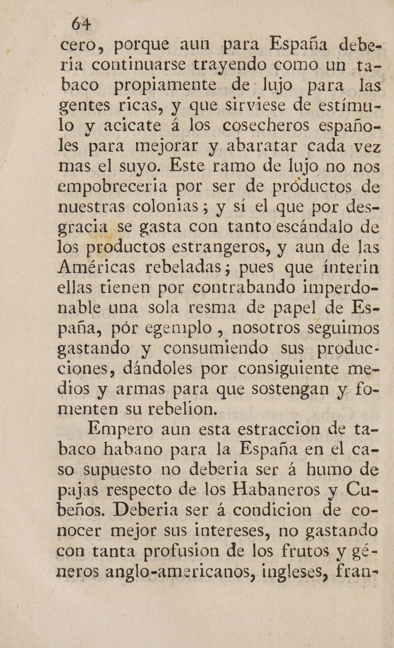 cero, porque aun para España debe- ria continuarse trayendo como un ta- baco propiamente de lujo para las gentes ricas, y que sirviese de estímu- lo y acicate á los cosecheros españo- les para mejorar y abaratar cada vez mas el suyo. Este ramo de lujo no nos .empobreceria por ser de próductos de nuestras colonias; y sí el que por des- gracia se gasta con tanto escándalo de los productos estrangeros, y aun de las Américas rebeladas; pues que interin ellas tienen por contrabando imperdo- nable una sola resma de papel de Es- paña, pór egemplo , nosotros seguimos gastando y consumiendo sus produc- ciones, dándoles por consiguiente me- dios y armas para que sostengan y fo- menten su rebelion. Empero aun esta estraccion de ta- baco habano para la España en el ca- so supuesto no deberia ser á humo de pajas respecto de los Habaneros y Cu- beños. Deberia ser á condicion de co- nocer mejor sus intereses, no gastando con tanta profusion de los frutos y gé- neros anglo-americanos, ingleses, fran-