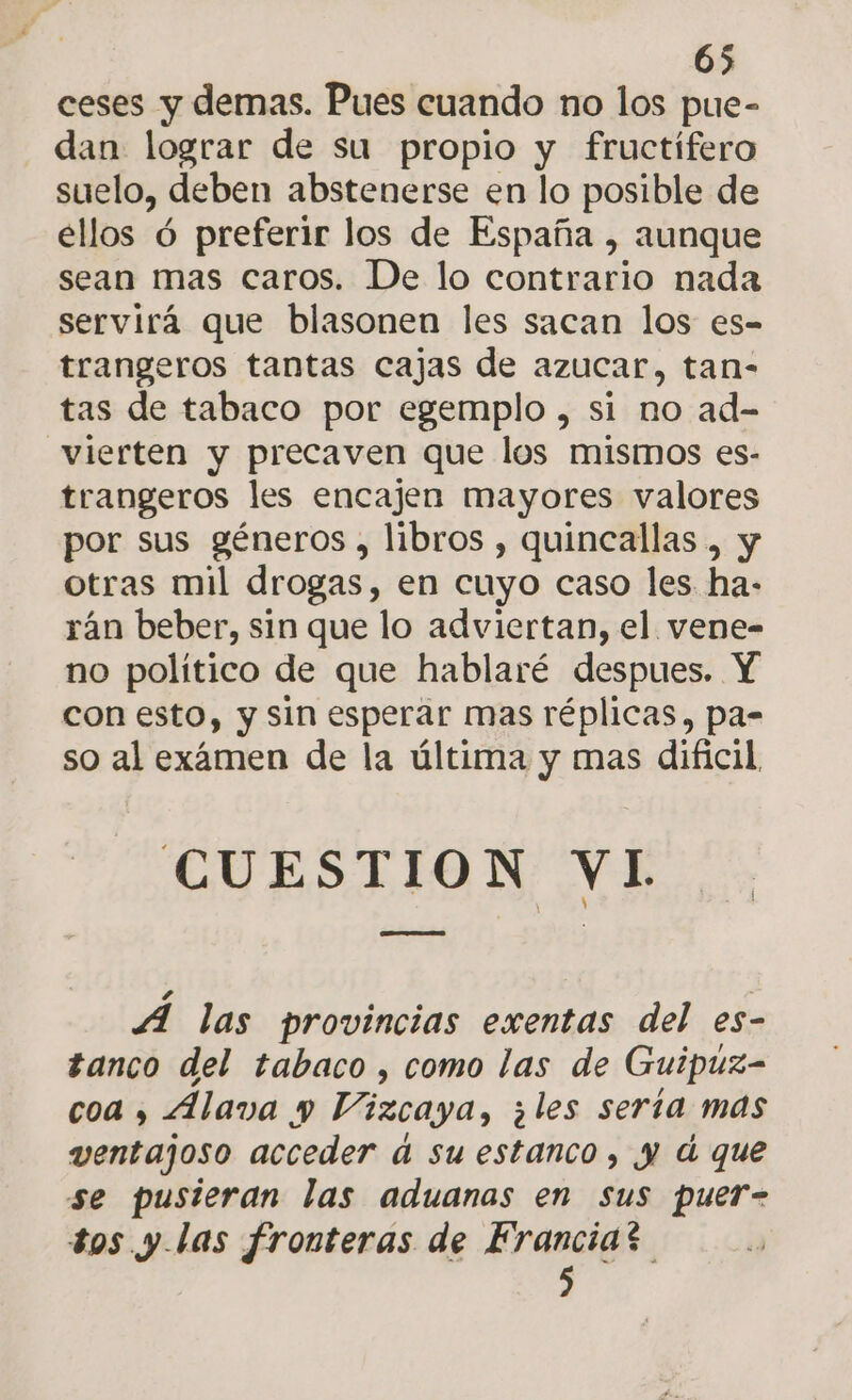 ceses y demas. Pues cuando no los pue- dan lograr de su propio y fructífero suelo, deben abstenerse en lo posible de ellos ó preferir los de España , aunque sean mas caros. De lo contrario nada servirá que blasonen les sacan los es- trangeros tantas cajas de azucar, tan- tas de tabaco por egemplo , si no ad- vierten y precaven que los mismos es- trangeros les encajen mayores valores por sus géneros , libros , quincallas , y otras mil drogas, en cuyo caso les ha- rán beber, sin que lo adviertan, el vene- no político de que hablaré despues. Y con esto, y sin esperar mas réplicas, pa- so al exámen de la última y mas dificil. CUESTION VI A las provincias exentas del es- tanco del tabaco, como las de Guipuz- coa , Alava y Vizcaya, ¿les serta mas ventajoso acceder d su estanco, y d que se pusieran las aduanas en sus puer- tos y las fronteras de Francias 5