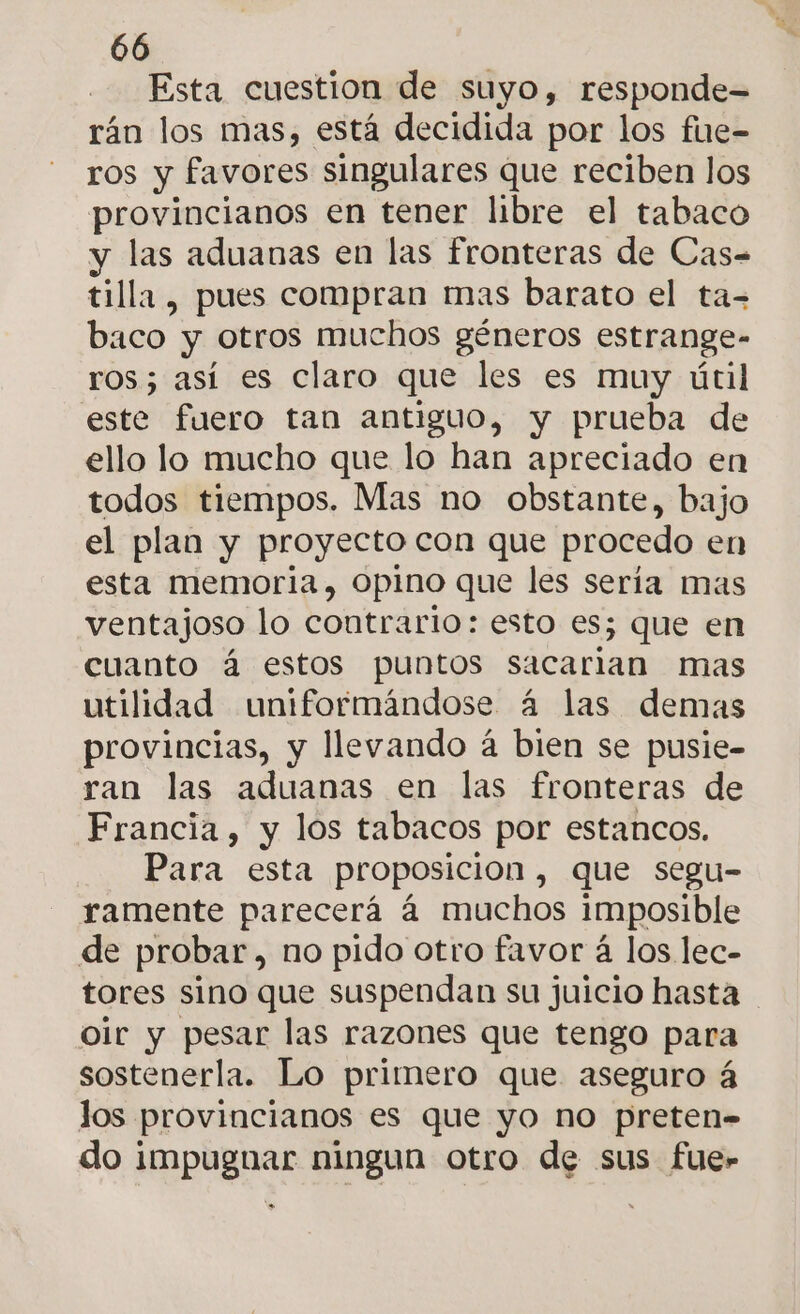 Esta cuestion de suyo, responde= rán los mas, está decidida por los fire- ros y favores singulares que reciben los provincianos en tener libre el tabaco y las aduanas en las fronteras de Cas= tilla , pues compran mas barato el ta- baco y otros muchos géneros estrange- ros; así es claro que les es muy útil este fuero tan antiguo, y prueba de ello lo mucho que lo han apreciado en todos tiempos. Mas no obstante, bajo el plan y proyecto con que procedo en esta memoria, Opino que les sería mas ventajoso lo contrario: esto es; que en cuanto á estos puntos sacarian mas utilidad uniformándose á las demas provincias, y llevando á bien se pusie- ran las aduanas en las fronteras de Francia, y los tabacos por estancos. Para esta proposicion, que segu- ramente parecerá á muchos imposible de probar, no pido otro favor á los lec- tores sino que suspendan su juicio hasta oir y pesar las razones que tengo para sostenerla. Lo primero que aseguro á los provincianos es que yo no preten- do impugnar ningun otro de sus fue»
