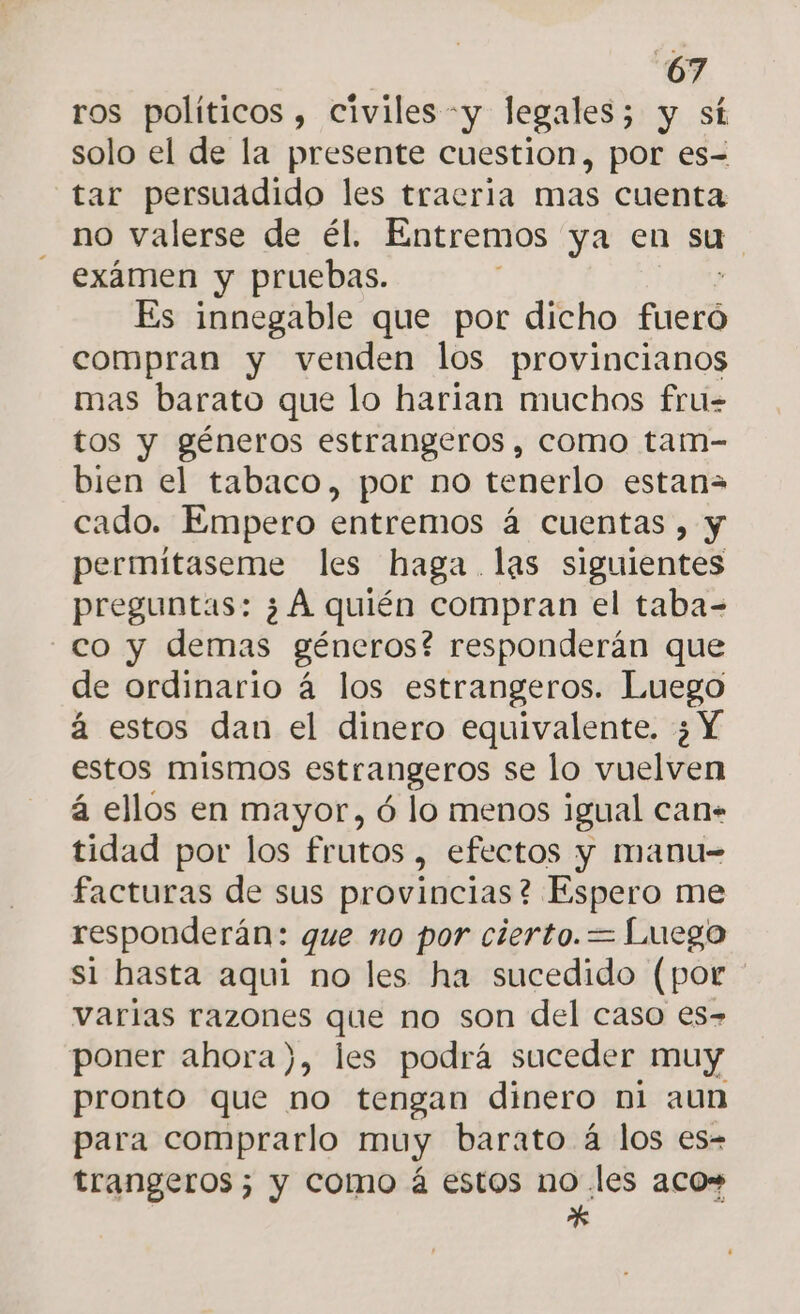 ros políticos , civiles -y legales; y st solo el de la presente cuestion, por es= tar persuadido les traeria mas cuenta no valerse de él. Entremos ya en su exámen y pruebas. Es innegable que por dicho fueró compran y venden los provincianos mas barato que lo harian muchos fru= tos y géneros estrangeros , como tam- bien el tabaco, por no tenerlo estan= cado. Empero entremos á cuentas, y permitaseme les haga. las siguientes preguntas: ¿A quién compran el taba- co y demas géneros? responderán que de ordinario á los estrangeros. Luego á estos dan el dinero equivalente. ¿Y estos mismos estrangeros se lo vuelven á ellos en mayor, ó lo menos igual can. tidad por los frutos , efectos y manu- facturas de sus provincias? Espero me responderán: que no por cierto.= Luego si hasta aquí no les ha sucedido (por varias razones que no son del caso es- poner ahora), les podrá suceder muy pronto que no tengan dinero ni aun para comprarlo muy barato á los es- trangeros; y como á estos no les acos *