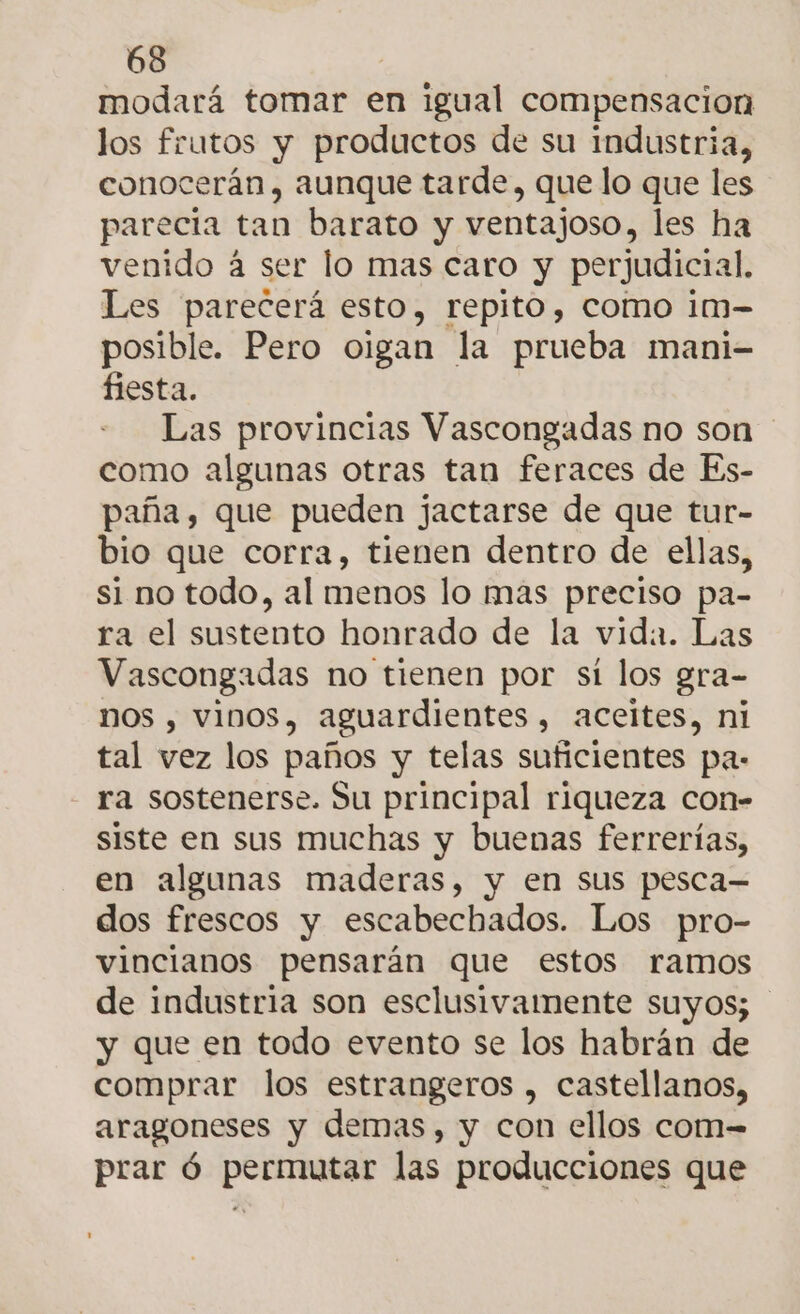 modará tomar en igual compensacion los frutos y productos de su industria, conocerán, aunque tarde, que lo que les parecia tan barato y ventajoso, les ha venido á ser lo mas caro y perjudicial. Les parecerá esto, repito, como im- posible. Pero oigan la prueba mani- fiesta. Las provincias Vascongadas no son como algunas otras tan feraces de Es- paña, que pueden jactarse de que tur- bio que corra, tienen dentro de ellas, si no todo, al menos lo mas preciso pa- ra el sustento honrado de la vida. Las Vascongadas no tienen por sí los gra- NOS , VINOS, aguardientes , ACCites, ni tal vez los paños y telas suficientes pa: ra sostenerse. Su principal riqueza con- siste en sus muchas y buenas ferrerías, en algunas maderas, y en Sus pesca— dos frescos y escabechados. Los pro- vincianos pensarán que estos ramos de industria son esclusivamente suyos; y que en todo evento se los habrán de comprar los estrangeros , castellanos, aragoneses y demas, y con ellos com= prar ó permutar las producciones que