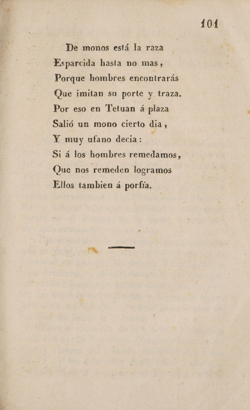 De monos está la raza Esparcida hasta no mas, Porque hombres encontrarás Que imitan su porte y traza. Por eso en Tetuan á plaza Salió un mono cierto día, Y muy ufano decia: y Si á los hombres remedamos, Que nos remeden logramos Ellos tambien á portfía. 101