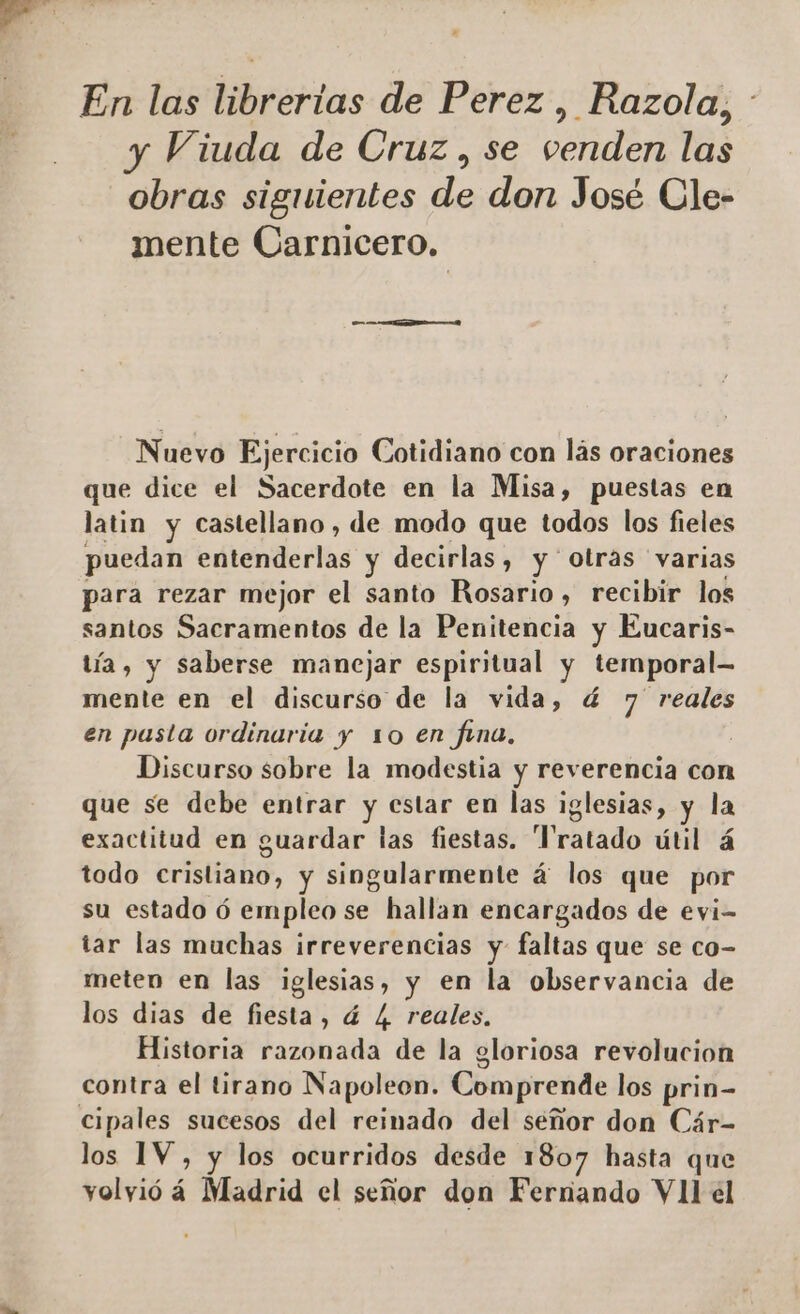 y Viuda de Cruz, se venden las obras siguientes de don José Cle- mente Carnicero, e. Nuevo Ejercicio Cotidiano con lás oraciones que dice el Sacerdote en la Misa, puestas en latin y castellano, de modo que todos los fieles puedan entenderlas y decirlas, y ' otras varias para rezar mejor el santo Rosario, recibir los santos Sacramentos de la Penitencia y Eucaris- tía, y saberse manejar espiritual y temporal- mente en el discurso de la vida, ú 7 reales en pasta ordinaria y 10 en fina, | Discurso sobre la modestia y reverencia con que se debe entrar y estar en las iglesias, y la exactitud en guardar las fiestas. Tratado útil á todo cristiabo, y singularmente á los que por su estado ó empleo se hallan encargados de evi- tar las muchas irreverencias y faltas que se co- meten en las iglesias, y en la observancia de los dias de fiesta, á L. reales. Historia razonada de la gloriosa revolucion contra el tirano Napoleon. Comprende los prin- los 1V , y los ocurridos desde 1807 hasta que volyió á Madrid el señor don Ferrando VII el