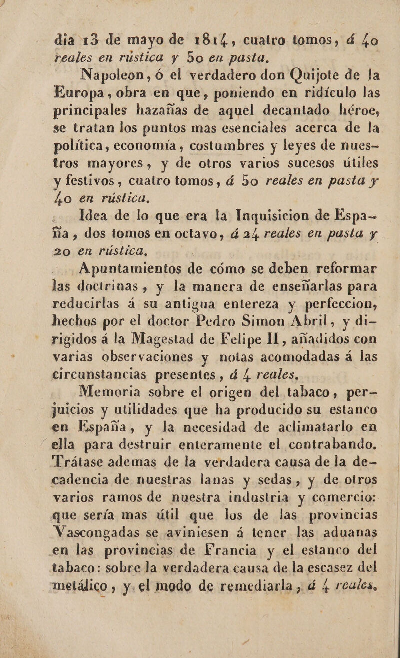dia 13 de mayo de 1814, cuatro tomos, á Lo reales en rústica y 5o en pasta, Napoleon, ó el verdadero don Quijote de la Europa, obra en que, poniendo en ridículo las principales hazañas de aquel decantado héroe, se tratan los puntos mas esenciales acerca de la política, economía, costumbres y leyes de nues- tros mayores, y de otros varios sucesos útiles y festivos , cuatro tomos, á 5o reales en pasta y Lo en rústica, Idea de lo que era la Inquisicion de Espa- ña , dos tomos en octavo, á 24 reales en pasta y 20 en rústica, , | Apuntamientos de cómo se deben reformar las doctrinas , y la manera de enseñarlas para reducirlas á su antigua entereza y perfeccion, hechos por el doctor Bedek Simon Abril, y di—- rigidos á la Magestad de Felipe Il, añadidos con varias o Lservaciais y notas adds á las circunstancias presentes, á / reales, Memoria sobre el o del tabaco, per— juicios y utilidades que ha producido su estanco en España, y la necesidad de aclimatarlo en ella para destruir enteramente el contrabando. Trátase ademas de la verdadera causa de la de- cadencia de nuestras lanas y sedas, y de otros varios ramos de nuestra industria y comercio: que sería mas útil que los de las provincias Vascongadas se aviniesen á tener las aduanas en las provincias de Francia y el estanco del tabaco: sobre la verdadera causa de la escasez del metálico , y. el modo de remediarla , é 4 reales,
