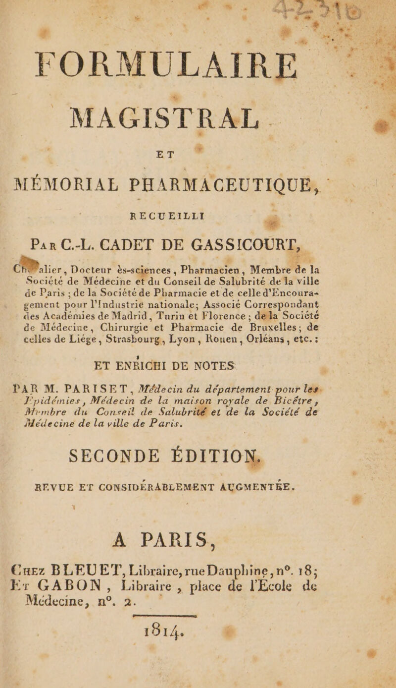 , Se CE M M a: 4e FORMULAIRE °° MAGISTRAL = ET MÉMORIAL PHARMACEUTIQUE, : RECUEILLI 4 : Par C.-L. CADET DE GASSICOURZ,, 5 Fe CFWalier, Docteur ès-sciences , Pharmacien, Membre de la . Société de Médecine et du Conseil de Salubrité de la ville de Paris ; de la Société de Pharmacie et de celle d'Encoura gement pour l'Industrié nationale; Associé Correspondant des Académies de Madrid, Turin et Florence ; dela Société de Médecine, Chirurgie et Pharmacie de Bruxelles; de celles de Liége, Strasbourg, Lyon, Rouen, Orléans, etc. : ET ENRICHI DE NOTES | PAR M. PARISET, Médecin du département pour les. v J'pidémies , Médecin de la maison royale de Bicétre, Mrmbre du Consei! de Salubrité et de la Société de Âdédecine de La ville de Paris. SECONDE ÉDITION. REVUE ET CONSIDÉRABLEMENT AUGMENTÉE. | À A PARIS. :4Ez BLEUE, Libraire, rue Dauphine, n°. 18; Er GABON, Libraire , place de l'Ecole de Médecine, n°. 2. 1914. é | “