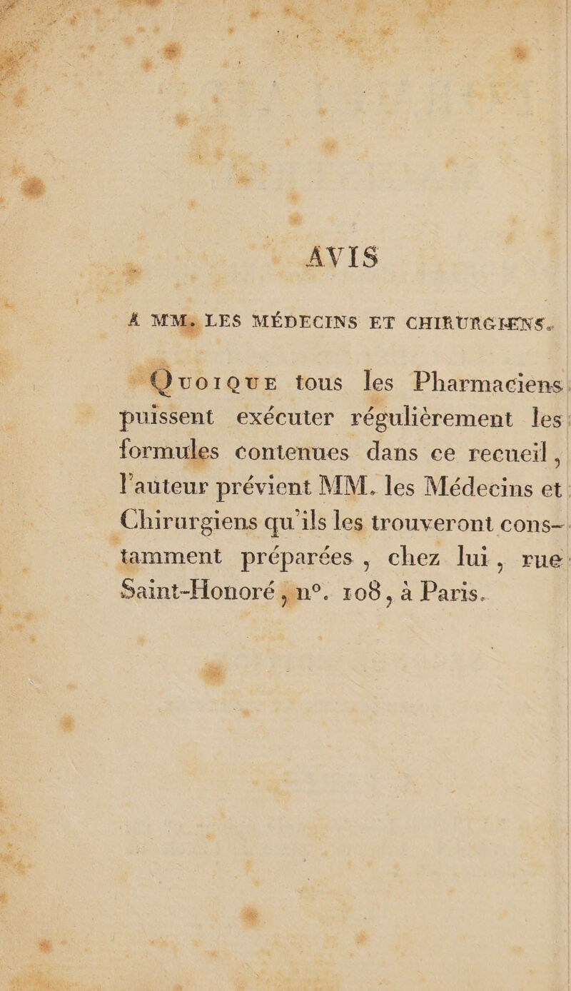 2 ; D ts AVIS # MM, LES MÉDECINS ET CHIRURCHENS. + @ UOIQuUE tous les Pharmaciens puissent exécuter régulièrement les formules contenues dans ce recueil, l'auteur prévient MM. les Médecins et Chirurgiens qu ils les trouveront cons ‘tamment préparées , chez lui, rue Saint-Honoré ,n°. 108, à Paris. Y