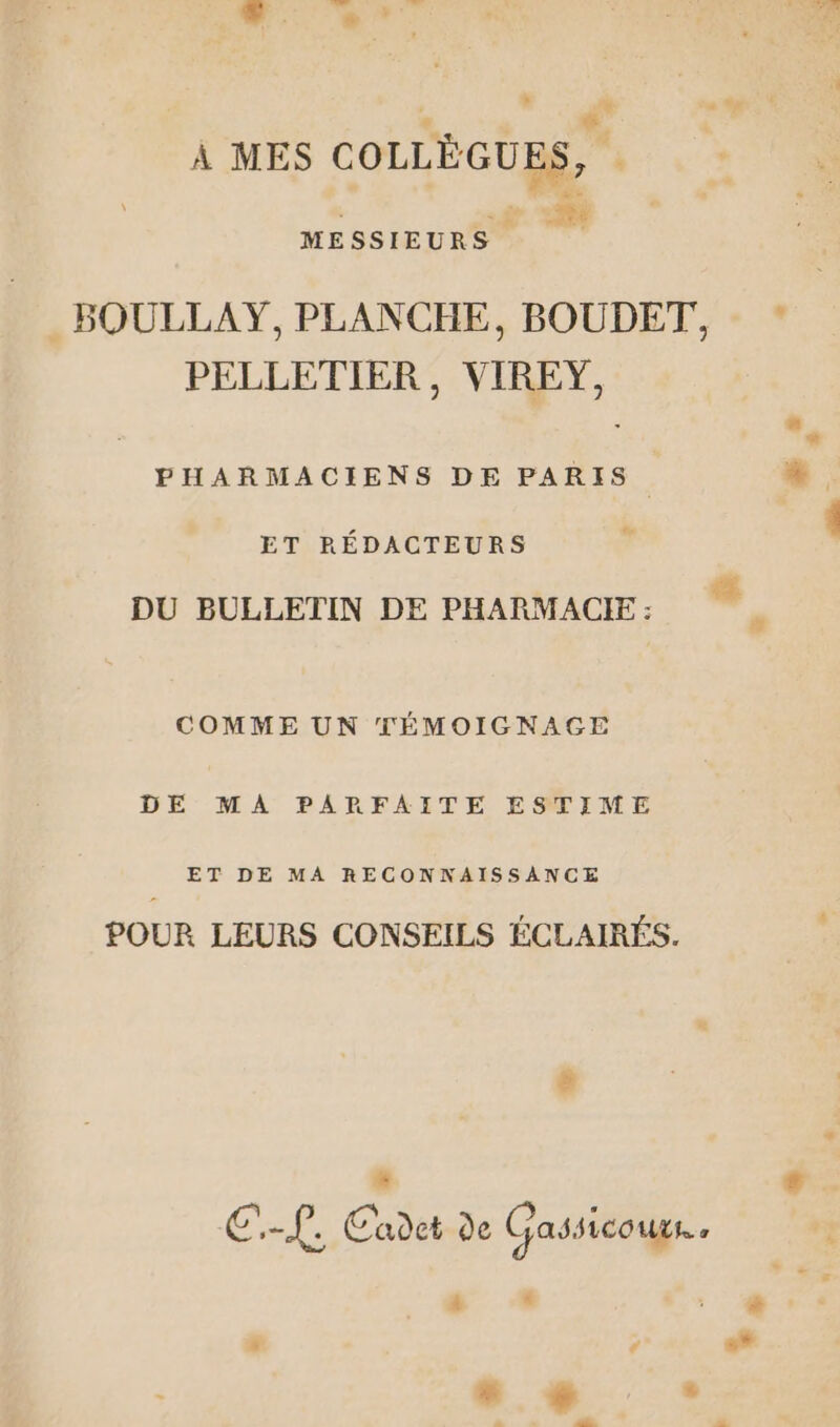 À MES COLLÈGUES, . MESSIEURS #h . BOULLAY, PLANCHE, BOUDET, - * PELLETIER, VIREY, ET RÉDACTEURS % D DU BULLETIN DE PHARMACIE : COMME UN TÉMOIGNAGE DE MA PARFAITE ESTIME ET DE MA RECONNAISSANCE POUR LEURS CONSEILS ÉCLAIRÉS. Li E f. Cadet de Gassicours..