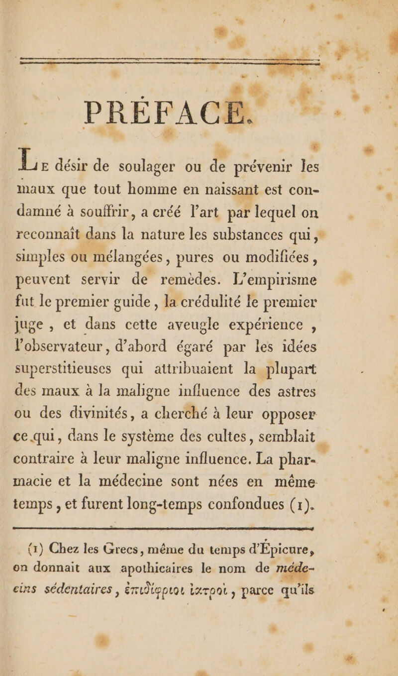 PRÉFACE. L: désir de soulager ou he prévenir Îles maux que tout homme en ais est con- damné à souffrir, a créé l'art par lequel on reconnaît gens É nature les substances qui simples ou mélangées » pures ou modifiées : peuvent servir de remèdes. L empirisme fut le premier guide , la crédulité Le premier juge , et dans cette aveugle expérience , l'observateur , d’abord égaré par les idées superstitieuses qui attribuaient la plupart des maux à la maligne influence des astres ou des divinités, a cherché à leur opposer ce qui, dans le système des cultes, semblait contraire à leur maligne influence. La phar- macie et la médecine sont nées en même temps , et furent long-temps confondues (x). - (1) Chez les Grecs, même du temps d'Épicure, on donnait aux apothicaires le nom de mé ° , . » , » ‘ r Le cins sédentaires , éudigpuot iaroo, parce qu'ils Li #