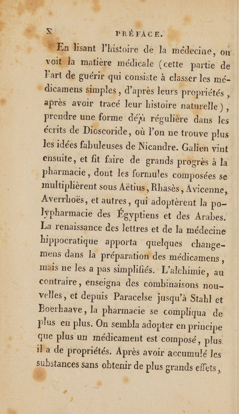 &amp; ee Si -- PRÉFACE. » En Hisant l’histoire de la médecine, ow, voit la matière médicale (cette païtie de l'art de guérir qui consiste à classer les mé- * dicamens simples, d’après leurs propriétés , # aprés avoir tracé leur histoire naturelle), prendre une forme dé régulière dans les écrits de Dicscoride, où l’on ne trouve plus les idées fabuleuses de Nicandre. Galien vint ensuite, et fit faire de grands progrès à la pharmacie, dont les formules composées se multiplièrent sous Aëtius, Rhasès » Avicenne, Averrhoës, et autres, qui adoptèrent la po- Iypharmacie des Égyptiens et des Arabes. La renaissance des lettres et de la médecine hippocratique a Pporta quelques change- mens dans la préparation des médicamens ; mais ne les à pas simplifiés. L’alchimie, au contraire, enseigna des combinaisons nou velles, et depuis Paracelse jusqu’à Stahl et Bocrhaave, la pharmacie se compliqua de plus en plus. On sembla adopter en principe que plus un médicament est composé, plus il a de propriétés. Après avoir accumulé les substances sans obtenir de plus grands effets,