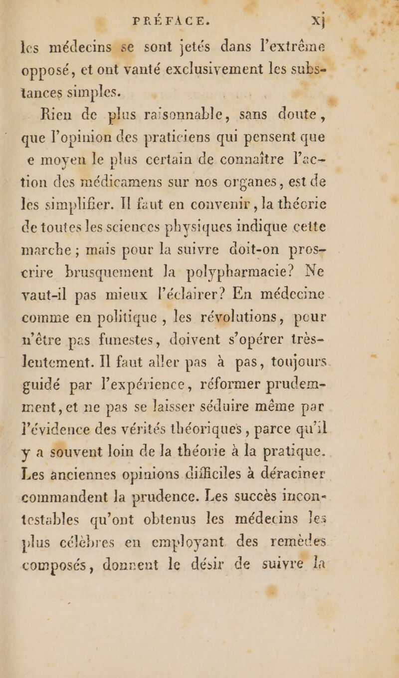 les médecins se sont jetés dans l’extrême opposé, et ont vanté exclusivement les subs= tances simples. SRE Rien de plus raisonnable, sans doute, que l’opinion des praticiens qui pensent que e moyen le plus certain de connaître Pac- tion des médicamens sur nos organes, est de les simplifier. Il faut en convenir , la théorie de toutes les sciences physiques indique cette marche ; mais pour la suivre doit-on pros- crire brusquement la polypharmacie? Ne vaut-il pas mieux l’éclairer? En médecine comme en politique , les révolutions, pour u'être pas funestes, doivent s’opérer très- Jeutement. Il faut aller pas à pas, toujours guidé par l’expérience, réformer prudem- ment, et ne pas se laisser séduire même par l'évidence des vérités théoriques, parce qu’il ÿ a souvent loin de la théorie à la pratique. Les anciennes opinions difficiles à déraciner commandent la prudence. Les succès incon- testables qu'ont obtenus les médecins les plus célèbres en emyloyant des remèces composés, donrent le désir de suivre la