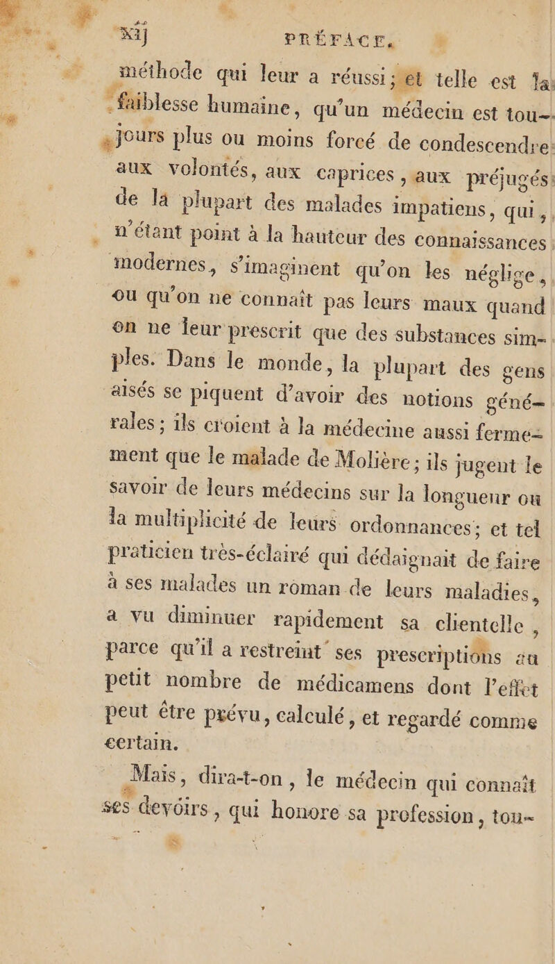 Ki] PRÉFACE, M méthode qui leur à réussi set telle est al * faiblesse humaine, qu’un médecin est tou. s jours plus ou moins forcé de condescendre: aux volontés, aux caprices , aux préjugés: de la plupart des malades impatiens , qui, “étant point à la hauteur des connaïssances : modernes, s’imaginent qu'on les néglige. | Ou qu'on ne connaît pas leurs maux quand | on ne Îeur prescrit que des substances SiM= : ples. Dans le monde, la plupart des gens aisés se piquent d’avoir des notions géné rales ; ils croient à la médecine aussi ferme= ment que le malade de Molière; ils jugent le savoir de leurs médecins sur la longuenr où la multiplicité de leurs ordonnances; et tel praticien très-éclairé qui dédaignait de faire à ses malades un roman de leurs maladies, a Vu diminuer rapidement sa clientelle ; parce qu’il a restreint’ ses prescriptions aa petit nombre de médicamens dont l'effet | peut être prévu, calculé, et regardé comme ecrtain. Mais, dira-t-on, le médecin qui connaît ses devoirs, qui honore sa profession , tou- =