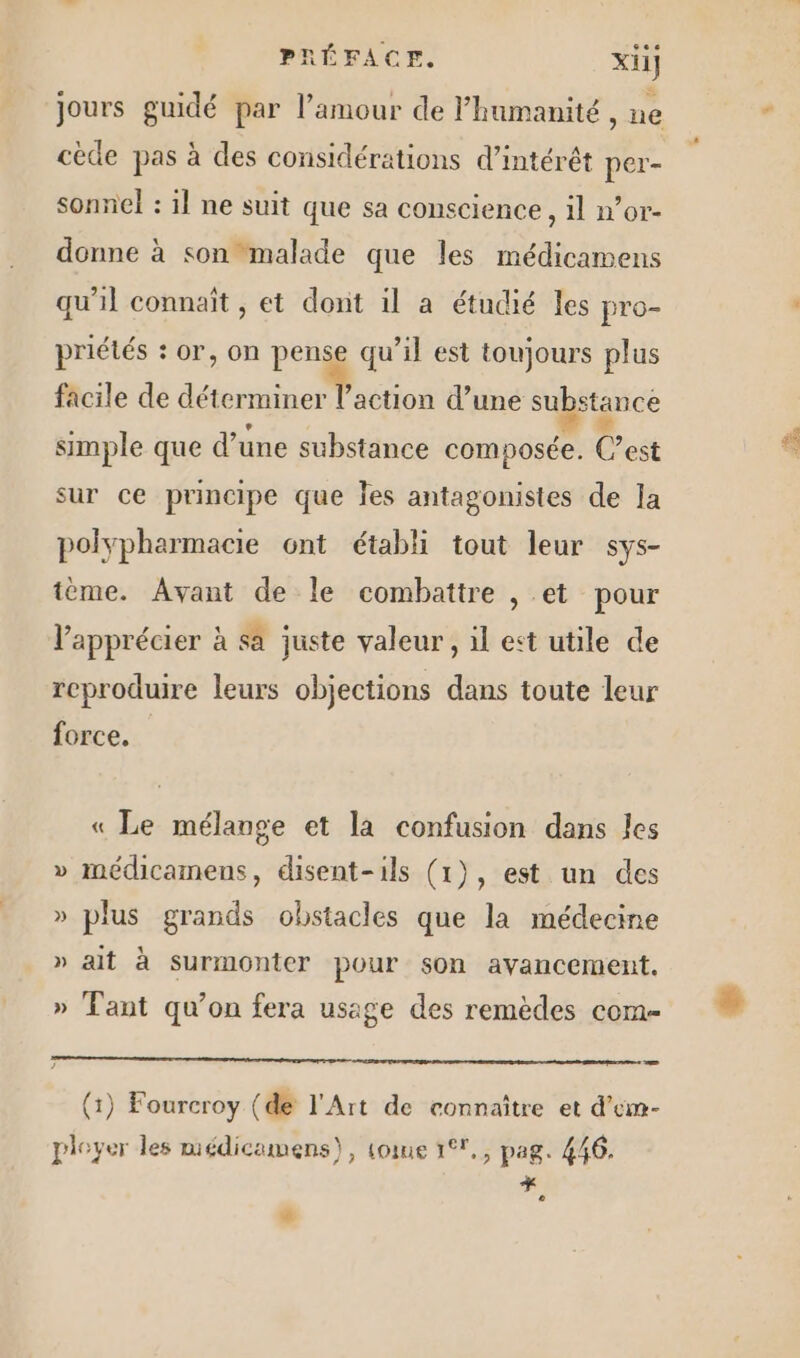 jours guidé par l'amour de l'humanité , ne cède pas à des considérations d'intérêt per- sonnel : il ne suit que sa conscience, il n’or- donne à son “malade que les médicamens qu'il connaît , et dont il a étudié les pro- priétés : or, on pense qu’il est toujours plus facile de déterminer ’action d’une substance simple que d une substance a. Cest sur ce principe que Jes antagonistes de la polypharmacie 6nt établi tout leur sys- ième. Avant de le combattre , et pour V’'apprécier à sa juste valeur, il est utile de reproduire leurs objections dans toute leur force, « Le mélange et la confusion dans les » médicamens, disent-ils (1), est un des » plus grands obstacles que la médecine » ait à surmonter pour son avancement. » Tant qu’on fera usage des remèdes com- — (1) Fourcroy (de l'Art de connaître et d’em- pieyer les médicamens), tome 1°7,, pag. 446. + e à