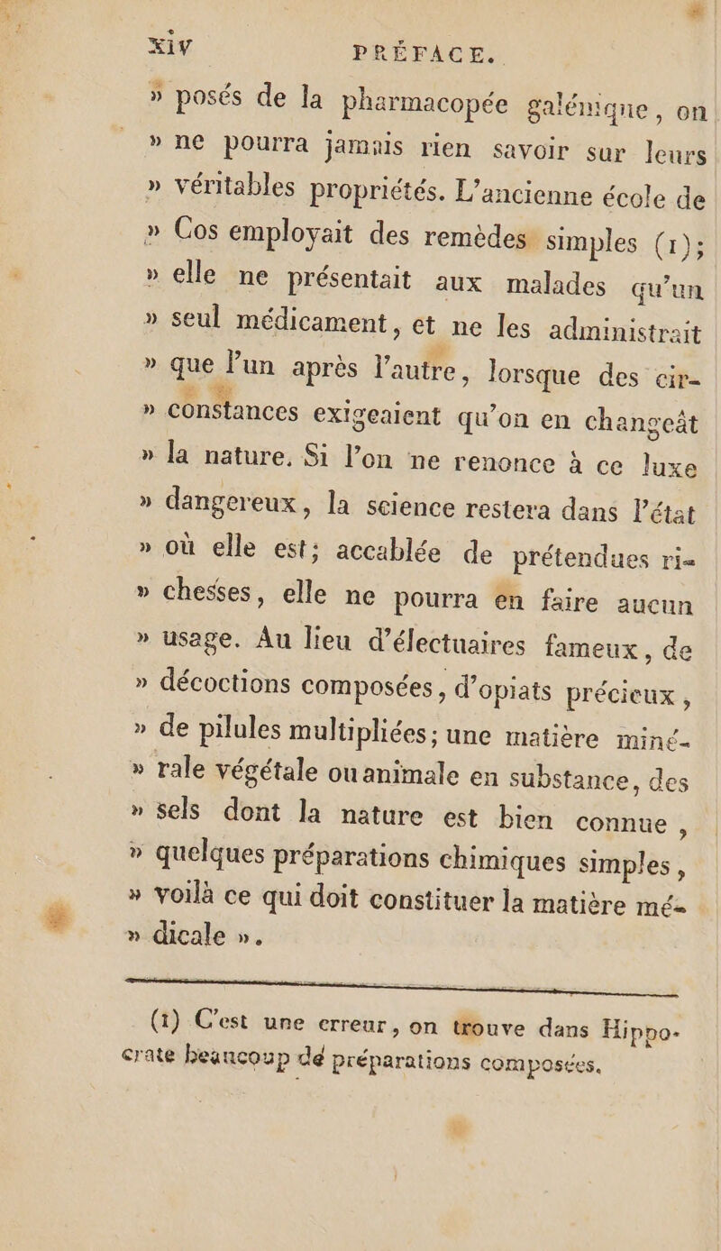 # » » ») » ss &gt; » &gt; = ? 4 à) » posés de la pharmacopée galémiqne, on ne pourra jamais rien savoir sur leurs véritables propriétés. L'ancienne école de Cos employait des remèdes simples (1); elle ne présentait aux malades qu’un seul médicament, et ne les administrait que lun après l'autre, lorsque des cir- la nature. Si l’on ne renonce à ce luxe dangereux, la science restera dans Pétat où elle est; accablée de prétendues ri= chesses, elle ne Pourra en faire aucun usage. Au lieu d’électuaires fameux, de décoctions composées , d’opiats précieux , de pilules multipliées; une matière mine sels dont la nature est bien connue ; quelques préparations chimiques simples, voilà ce qui doit constituer la matière mé