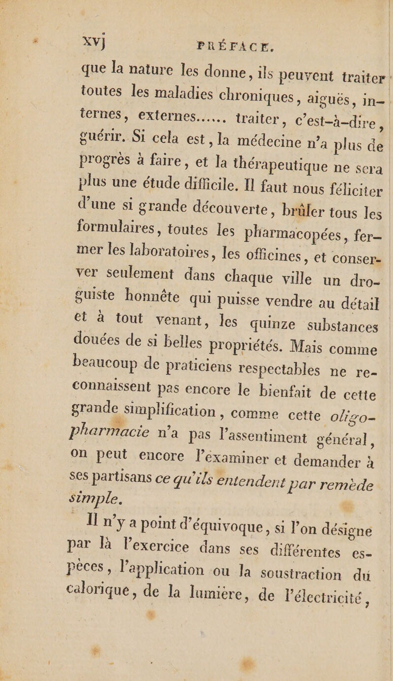 que la nature les donne, ils peuvent traiter: toutes les maladies chroniques, aiguës, in- ternes, externes... traiter, c’est-à-dire, guérir. Si cela est, la médecine n” a plus de progrès à faire, et Ja thérapeutique ne sera plus une étude difficile, Il faut nous féliciter d’une si grande découverte , brüler tous les formulaires, toutes les pharmacopées, fer mer les laboratoires, les officines, et conser- ver seulement dans chaque ville un dro- Suiste honnête qui puisse vendre au détail et à tout venant, les Guinze substances douées de si belles propriétés. Mais comme beaucoup de praticiens respectables ne re- Connaissent pas encore le bienfait de cette grande simplification , comme cette olizo- pharmacie n'a pas l’assentiment général, on peut encore l’éxaminer et demander à ses partisans ce qu'ils entendent Par remède simple. co n’y a point d’équivoque, si l’on désigne par là Pexercice dans ses différentes es- péces, l’application ou Ja soustraction du calorique, de la lumière, de l'électricité,