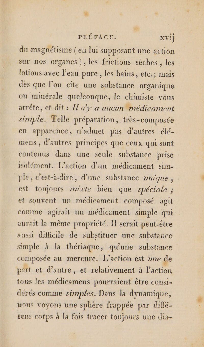 du magnétisme (en lui supposant une action sur nos organes), les frictions sèches , les lotions avec l’eau pure , les bains, etc.; mais des que l’on cite une substance organique ou minérale quelconque, le chimiste vous arrête, et dit : {l n’y a aucun médicament simple. Telle préparation, très-composée en apparence, n’admet pas d’autres élé- mens , d’autres principes que ceux qui sont contenus dans une seule substance prise isolément. L'action d’un médicament sim- est toujours mixte bien que spéciale ; et souvent un médicament composé agit comme agirait un médicement simple qui aurait la même propriété. Il serait peut-être aussi dfficile de substituer une substance simple à Ja thériaque, qu'une substance composée au mercure. L'action est une de part et d'autre, et relativement à l’action tous les médicamens pourraient être consi- dérés comme simples. Dans la dynamique, »ous voyons une sphère frappée par diffé- rens cotps à la fois tracer toujours une dia A