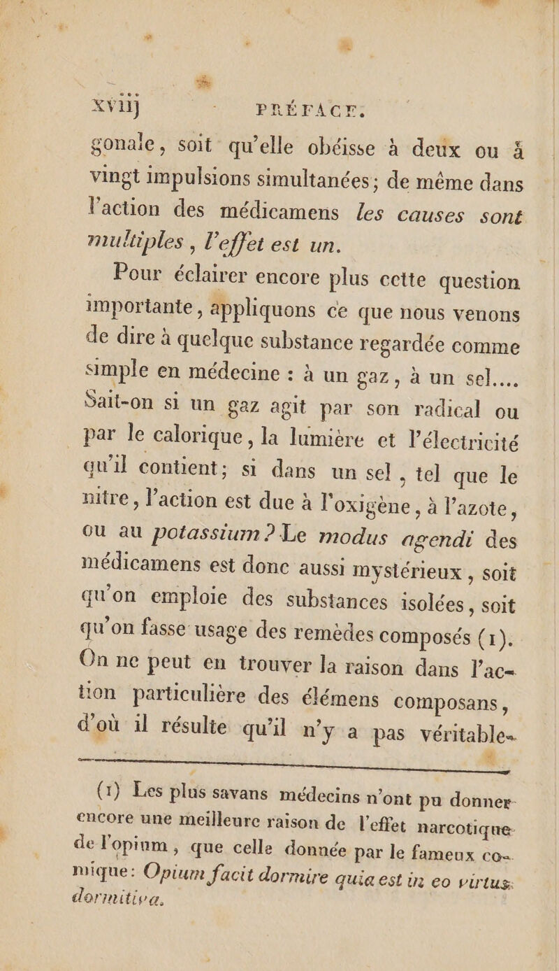 à see # XVH) RON PÉEF NON gonaie, soit qu’elle obéisse à deux ou à vingt impulsions simultanées; de même dans l’action des médicamens Les causes sont multiples , l'effet est un. Pour éclairer encore plus cette question importante, applhiquons ce que nous venons de dire à quelque substance regardée comme simple en médecine : à un gaz, à un sel... Sait-on si un gaz agit par son radical ou par Île calorique, la lumière et l'électricité qu’il contient ; si dans un sel . tel que le nitre , l’action est due à l'oxigène, à l'azote, OU au potassium ? Le modus agendi des médicamens est donc aussi mystérieux , soit qu'on emploie des substances isolées , soit qu’on fasse usage des remèdes composés (1). On ne peut en trouver la raison dans l’ac= tion particulière des élémens composans, d'où il résulie qu'il n'y a pas véritable LE Jo un oi (1) Les plus savans médecins n’ont pa donner encore une meilleure raison de l'effet narcotique- de l'opinm » que celle donnée par le fameux co mique: Opiur Jacit dormire quia est in eo virlus: darimitiva.