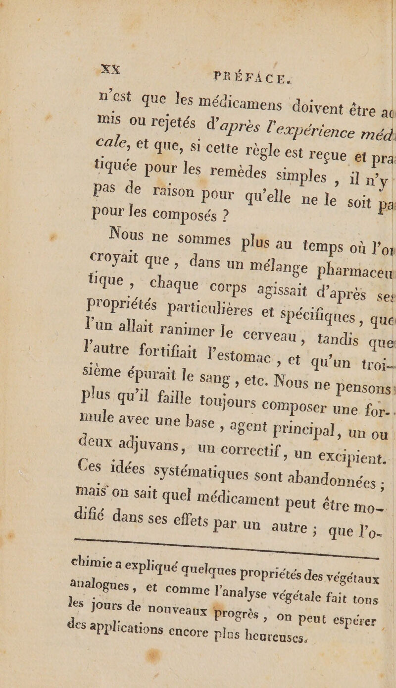 n’est que les médicamens doivent être ac mis ou rejetés d’après l'expérience méd cale, et que, si cette règle est reçue et pra tiquée pour les remèdes simples » Uny pas de raison pour qu’elle ne le Soit pa pour les composés ? | Nous ne sommes plus au temps où l’or croyait que, dans un mélange pharmacew tique , chaque COTPS agissait d'après ses Propriétés particulières et spécifiques , que Vün allait ranimer le cerveau » landis que Vautre fortifiait l'estomac , et qu'un troi- sième épurait le Sang , etc. Nous ne pensons: plus qu’il faille toujours Composer une for.. mule avec une base &gt; agent principal, un ou deux adjuvans un correctif, un eXCiplent. Ces idées Syslématiques sont abandonnées : Mais On sait quel médicament peut étre mo— difié dans ses effets Par un autre : que l’o- chimie a expliqué quelques Propriétés des végétaux analogues, et comme l'analyse végétale fait tous les jours de nouveaux Progrès, on peut espérer des applications Encore plus heureuses,