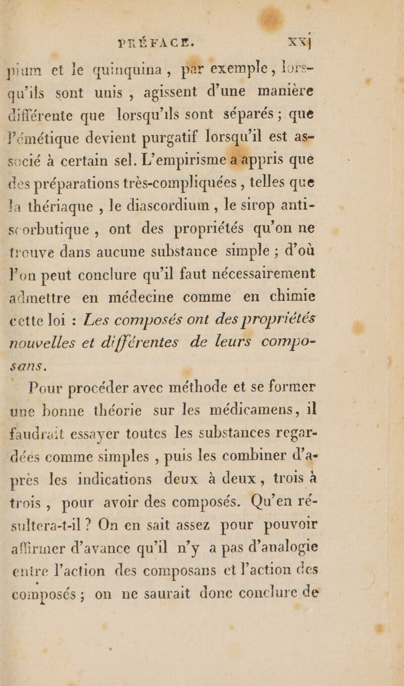 Li ; PRÉFACE. XX} pium et le quinquina, par exemple, lurs- qu’ils sont unis, agissent d’une manière différente que lorsqu'ils sont séparés ; que l’émétique devient purgatif lorsqu'il est as- socié à certain sel. L’empirisme a appris que des préparations très-compliquées , telles que la thériaque , le diascordium , le sirop anti- scorbutique , ont des propriétés qu’on ne treuve dans aucune substance simple ; d’où Von peut conclure qu’il faut nécessairement admettre en médecine comme en chimie ‘ette loi : Les composés ont des propriétés nouvelles et différentes de leurs compo- sans. - Pour procéder avec méthode et se former une bonne théorie sur les médicamens, il faudrait essayer toutes les substances regar- dées comme simples , puis les combiner d’a- prés les indications deux à deux, trois à trois, pour avoir des composés. Qu’en ré- sultera-t-1l ? On en sait assez pour pouvoir afirmer d'avance qu'il n’y a pas d’analogie entre l’action des composans et l’action des composés ; on ne saurait donc conclure de