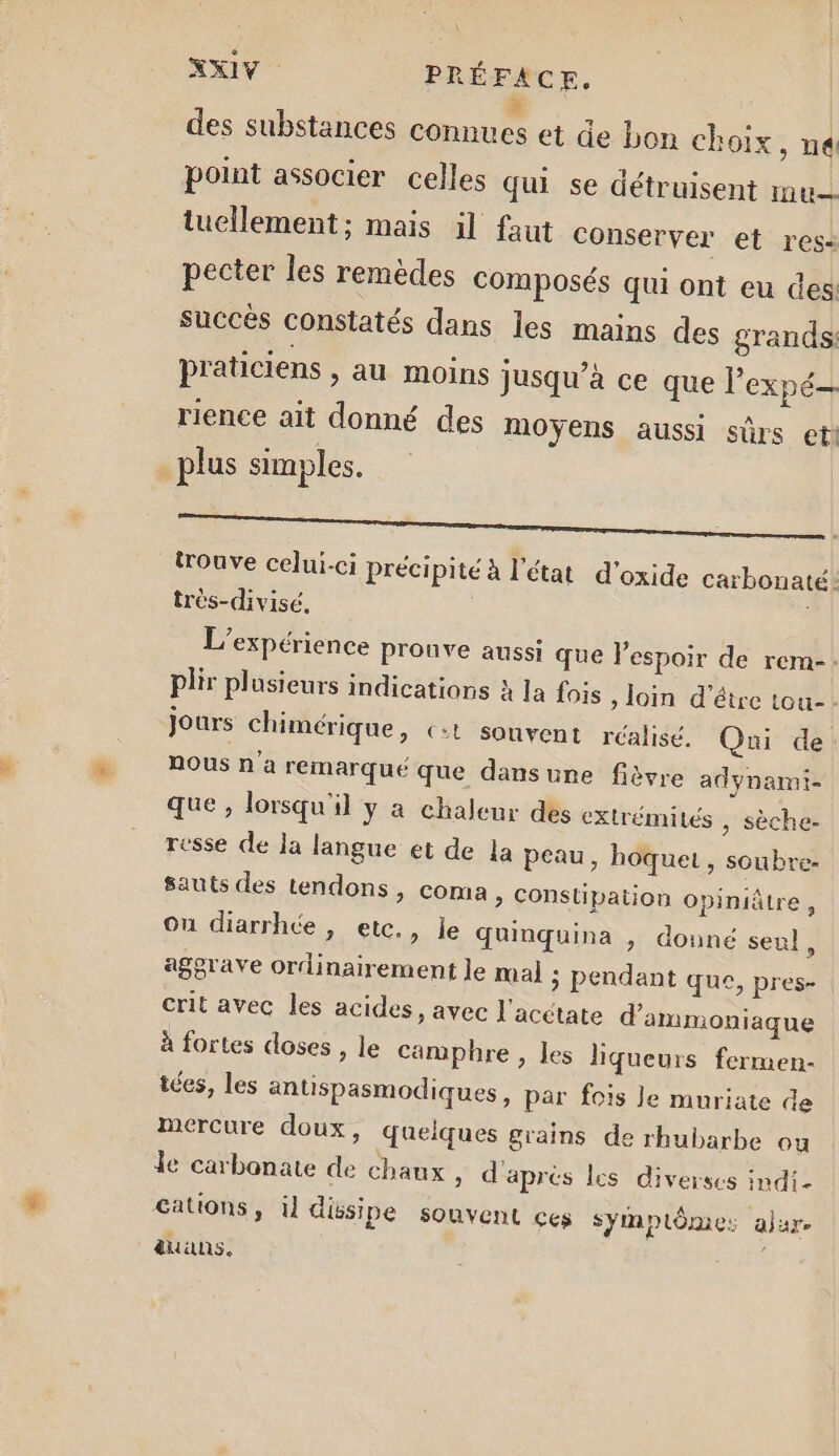 des substances connues et de bon choix, ne point associer celles qui se détruisent mu. tuellement; mais il faut conserver et res: pecter les remèdes composés qui ont eu des: succès constatés dans les mains des grands: praticiens , au moins jusqu’à ce que l'expé— rience ait donné des moyens aussi sûrs eti plus simples. ns ne 2 trouve celui-ci précipité à l’état d’oxide carbonaté.: très-divisé. L'expérience pronve aussi que l'espoir de rem-: plir plusieurs indications à Ia fois , loin d’être tou- jours chimérique, ç:t souvent rcalisé. Qui de NOUS n'a remarqué que dansune fièvre adynamt- que , lorsqu'il y a chaleur des extrémités , Sèche- resse de la langue et de la peau, hoquet, soubre- sauts des tendons, coma &gt; Constipation opiniâtre, Ou diarrhée , etc., le quinquina , donné seul, aggrave ordinairement le mal ; pendant que, pres- crit avec les acides, avec l'acétate d’ammoniaque à fortes doses , le camphre , les liqueurs fermen- tées, les antispasmodiques, par fois le muriate de mercure doux, quelques grains de rhubarbe ou le carbonate de chaux ; d'après les diverses indi- cations, il dissipe souvent ces symptôme: ajare auans. |