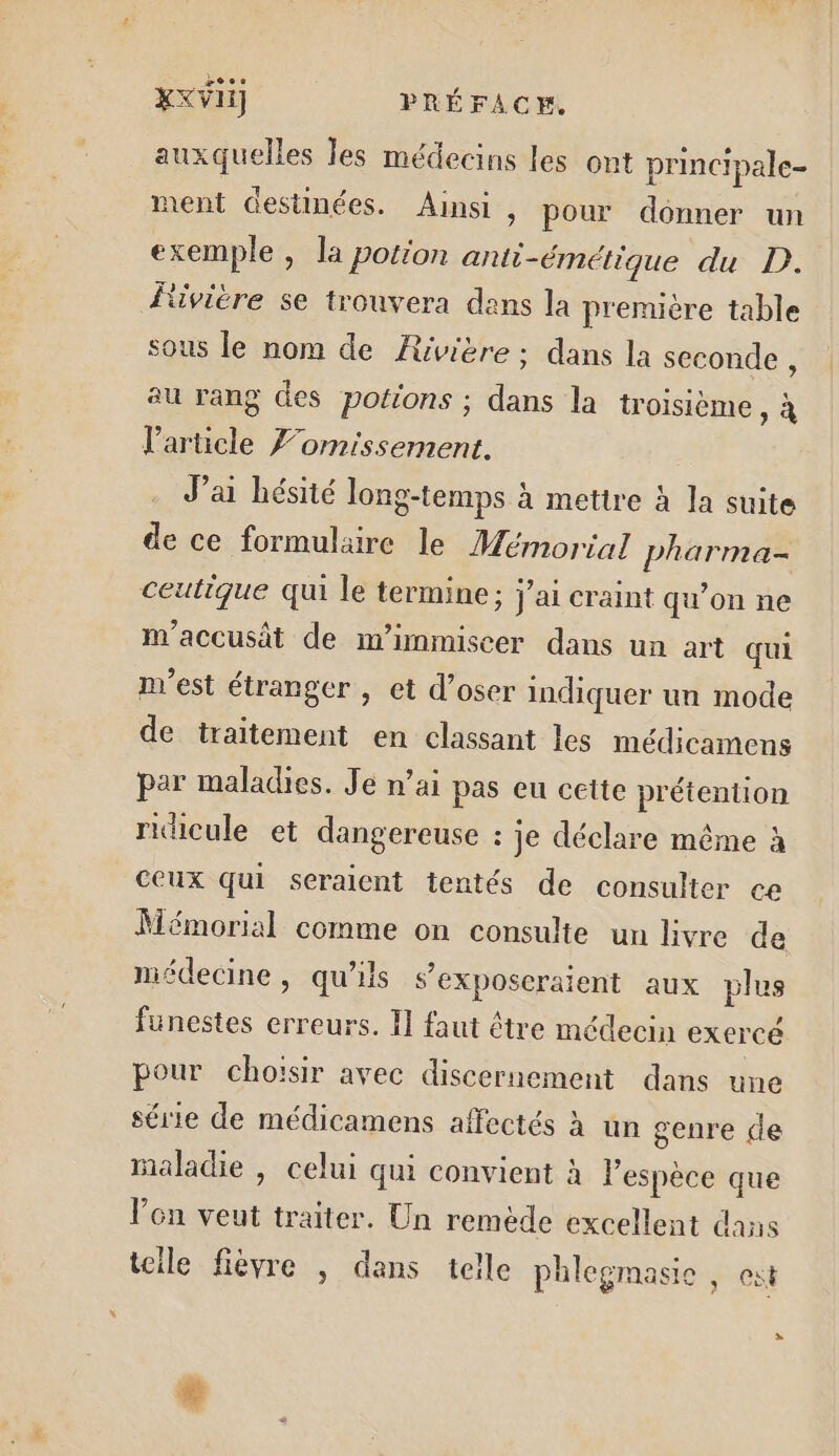 xxvii] PRÉFACE auxquelles les médecins les ont principale- ment destinées. Ainsi , pour donner un exemple, la potion anti-émétique du D. Éivière se trouvera dans la première table sous le nom de Rivière; dans la seconde, au rang des potions ; dans la troisième : À l'article 7omissement. J’ai hésité long-temps à metire à la suite de ce formulaire le Mémorial pharma- ceutique qui le termine ; j'ai craint qu’on ne m'accusât de m’immiscer dans un art qui n'est étranger , et d’oser indiquer un mode de traitement en classant les médicamens par maladies. Je n’ai pas eu cette prétention ridicule et dangereuse : je déclare même à ceux qui seraient tentés de consulter ce Mémorial comme on consulte un livre de médecine, qu’ils s’exposeraient aux plus funestes erreurs. I] faut être médecin exercé pour choïsir avec discernement dans une série de médicamens affectés à un genre de maladie , celui qui convient à lespèce que Von veut traiter. Un remède excellent dans teile fièvre , dans telle phlegmasie , est &gt; &amp;