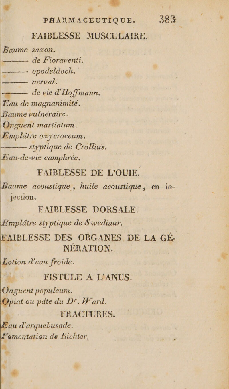 + b . É PHARMACEUTIQUE. 383 FAIBLESSE MUSCULAIRE. | Baume saxon. de Fioravenir. opodeldoch. Ps nerval. -#— de vie d'Hoffmann. Œau de magnanimité. ne vulnéraire. -Onguent martiatum. Æmplätre oxycroceum. styptique de Crollius. au-de-vie camphrée. : FAIBLESSE DE L'OUIE. faume acoustique , huile acoustique, en in- jection. FAIBLESSE DORSALE. Æmplätre styptique de S'ivediaur. FAIBLESSE DES ORGANES DE LA GÉ- | NERATION. Lotion d’eau froide. > FISTULE A L'ANUS. Onguent populeur. piat ou päte du DT. Ward. '# FRACTURES,. au d'arquebusade. omentation de Fichier,
