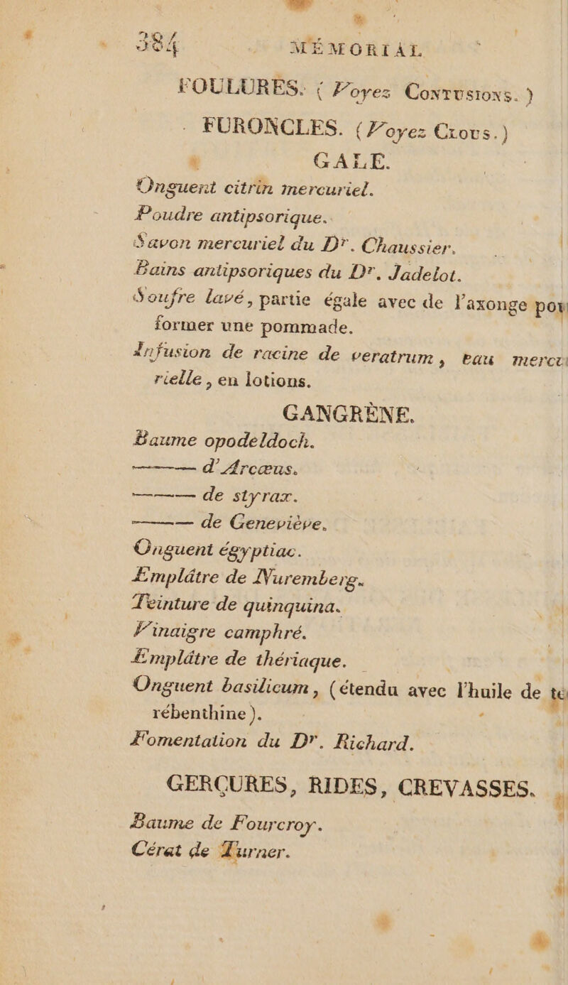 LL À % WMÉMORIAL FOULURES. { Poyes Coxrusioxs. ) FURONCLES. {Voyez Crovs.) LL GA L É, Onguent citrin mercuriel. te &amp; Poudre antipsorique. Savon mercuriel du DT. Chaussier. Bains antipsoriques du D. Jadelot. Soufre lavé, partie égale avec de laxonge por former une pommade. frfusion de racine de veratrum > Pau merci rielle , en lotions. GANGRÈNE. Baume opodeldoch. d’Arcœnus. er de SLYTax. ——— de Geneviève, Cnguent égyptiac. Æmplâtre de Nuremberg. Teinture de quinquina. +. l'inaigre camphré. Æmplätre de thériaque. Onguent basilicum, (étendu avec l'huile de te rébenthine ). 5 ÆFomentation du D'. Richard. nl À À] ll GERÇURES, RIDES, CREVASSES. Baume de F OUJCrOY. Cérat de Turner.